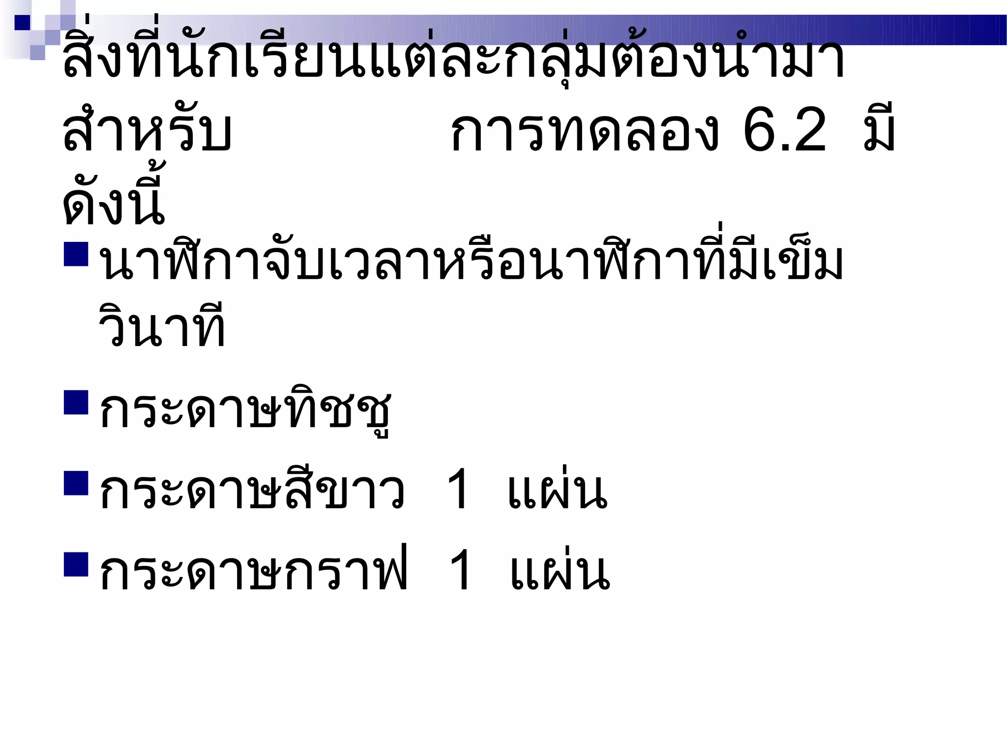 สิ่งที่นักเรียนแต่ละกลุ่มต้องนำามา
สำาหรับ           การทดลอง 6.2 มี
ดังนี้
 นาฬิกาจับเวลาหรือนาฬิกาทีมเข็ม
                           ่ ี
  วินาที
 กระดาษทิชชู
 กระดาษสีขาว 1 แผ่น
 กระดาษกราฟ 1 แผ่น
 