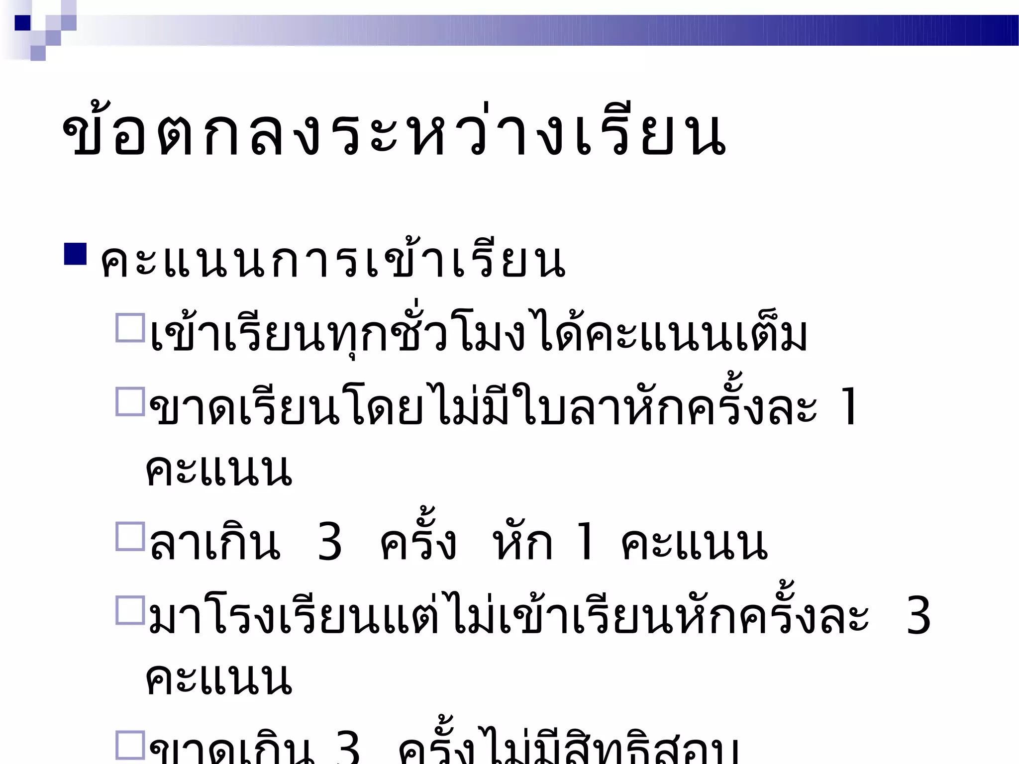 ข้อ ตกลงระหว่า งเรีย น
 คะแนนการเข้า เรีย น
  เข้าเรียนทุกชั่วโมงได้คะแนนเต็ม
  ขาดเรียนโดยไม่มีใบลาหักครั้งละ    1
   คะแนน
  ลาเกิน 3 ครั้ง หัก 1 คะแนน
  มาโรงเรียนแต่ไม่เข้าเรียนหักครั้งละ 3
   คะแนน
  
 
