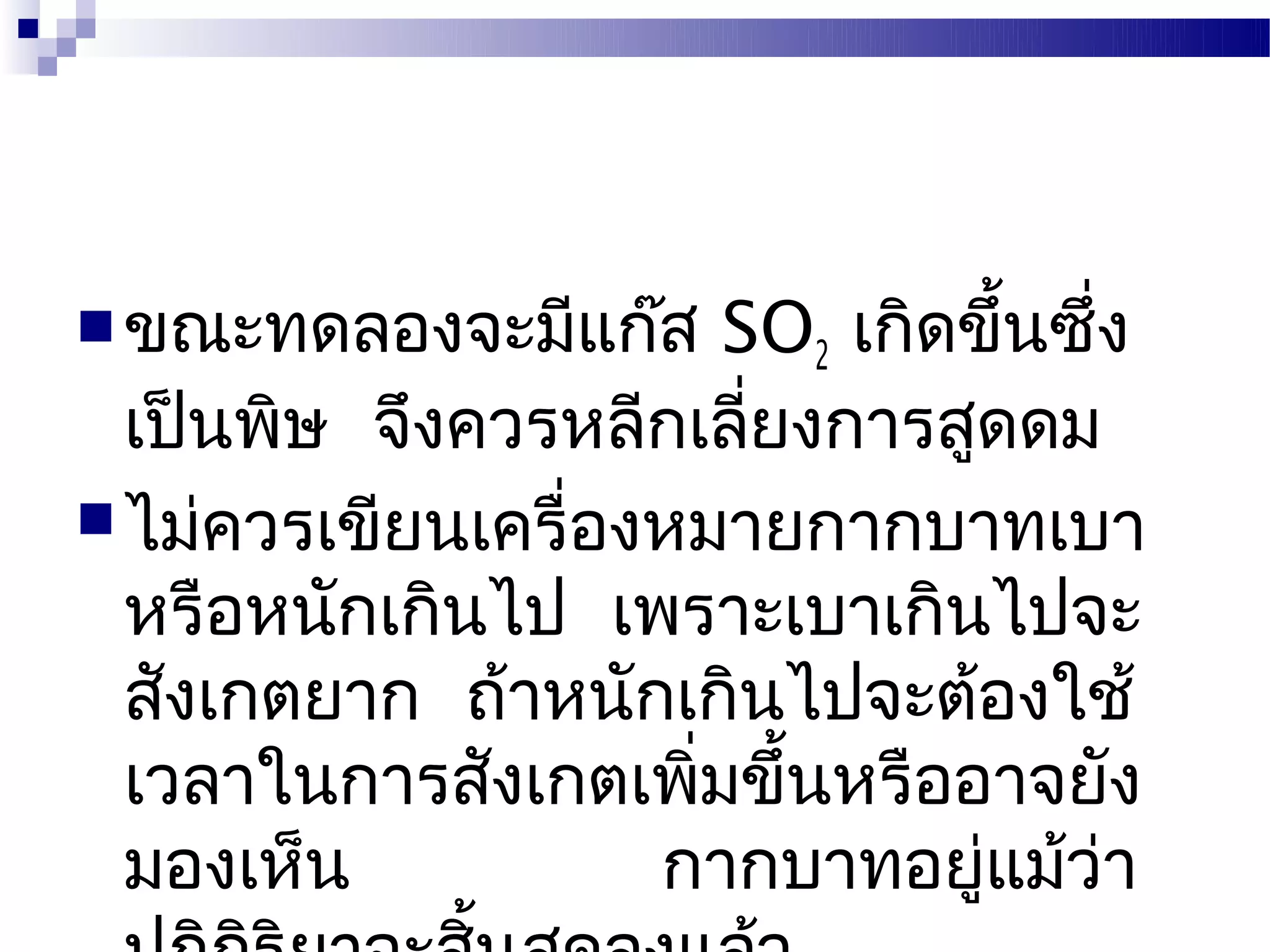  ขณะทดลองจะมีแก๊ส     SO2 เกิดขึ้นซึ่ง
  เป็นพิษ จึงควรหลีกเลียงการสูดดม
                        ่
 ไม่ควรเขียนเครื่องหมายกากบาทเบา
  หรือหนักเกินไป เพราะเบาเกินไปจะ
  สังเกตยาก ถ้าหนักเกินไปจะต้องใช้
  เวลาในการสังเกตเพิมขึ้นหรืออาจยัง
                     ่
  มองเห็น           กากบาทอยู่แม้วา   ่
 