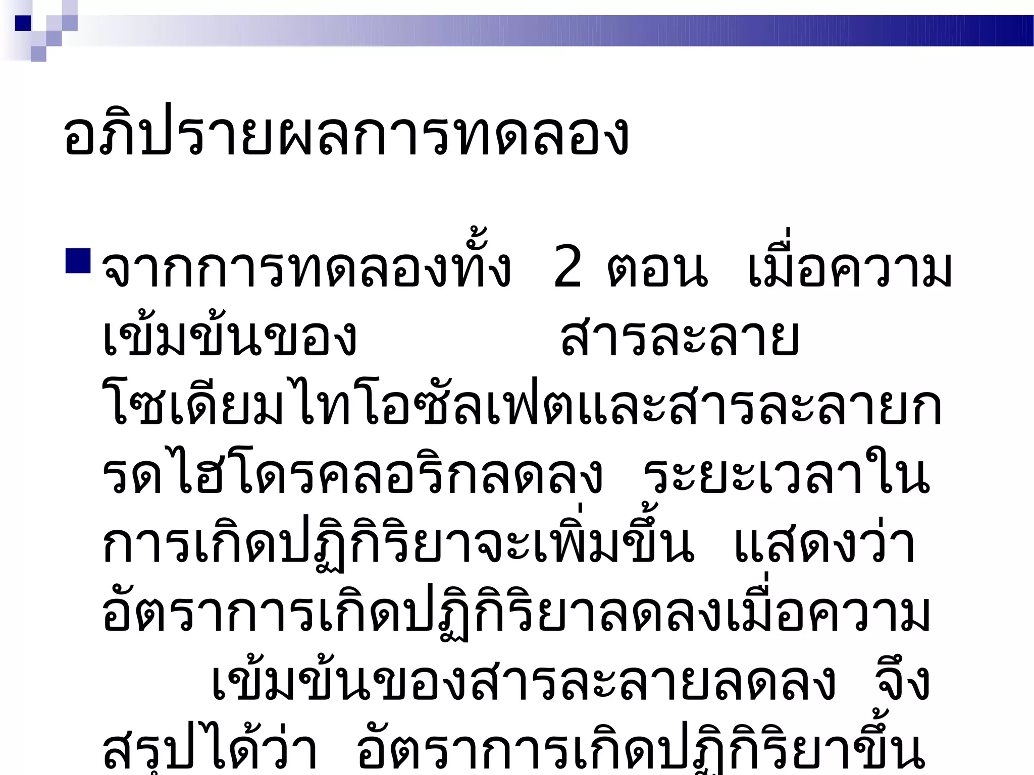 อภิปรายผลการทดลอง
 จากการทดลองทัง
               ้    2 ตอน เมื่อความ
 เข้มข้นของ          สารละลาย
 โซเดียมไทโอซัลเฟตและสารละลายก
 รดไฮโดรคลอริกลดลง ระยะเวลาใน
 การเกิดปฏิกิริยาจะเพิ่มขึ้น แสดงว่า
 อัตราการเกิดปฏิกิริยาลดลงเมื่อความ
      เข้มข้นของสารละลายลดลง จึง
 สรุปได้ว่า อัตราการเกิดปฏิกิริยาขึ้น
 