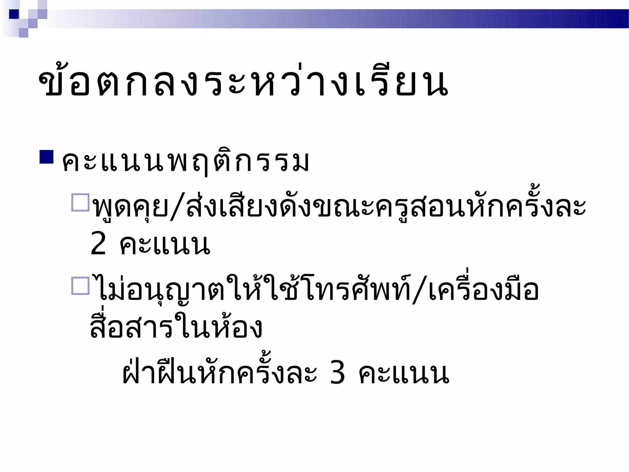 ข้อ ตกลงระหว่า งเรีย น
 คะแนนพฤติก รรม
 พูดคุย/ส่งเสียงดังขณะครูสอนหักครั้งละ
  2 คะแนน
 ไม่อนุญาตให้ใช้โทรศัพท์/เครื่องมือ
  สือสารในห้อง
    ่
      ฝ่าฝืนหักครั้งละ 3 คะแนน
 