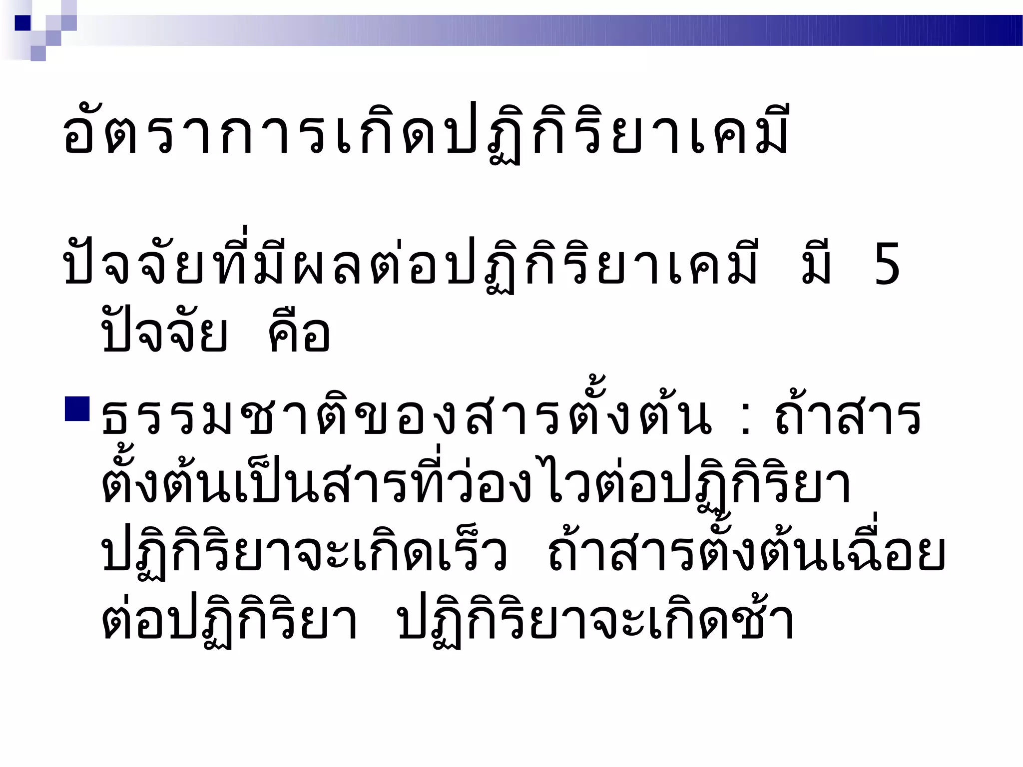 อัต ราการเกิด ปฏิก ิร ิย าเคมี

ปัจ จัย ที่ม ีผ ลต่อ ปฏิก ิร ิย าเคมี มี 5
  ปัจจัย คือ
 ธรรมชาติข องสารตั้ง ต้น : ถ้าสาร
  ตังต้นเป็นสารที่วองไวต่อปฏิกริยา
    ้                 ่              ิ
  ปฏิกริยาจะเกิดเร็ว ถ้าสารตังต้นเฉือย
       ิ                           ้     ่
  ต่อปฏิกิริยา ปฏิกิริยาจะเกิดช้า
 