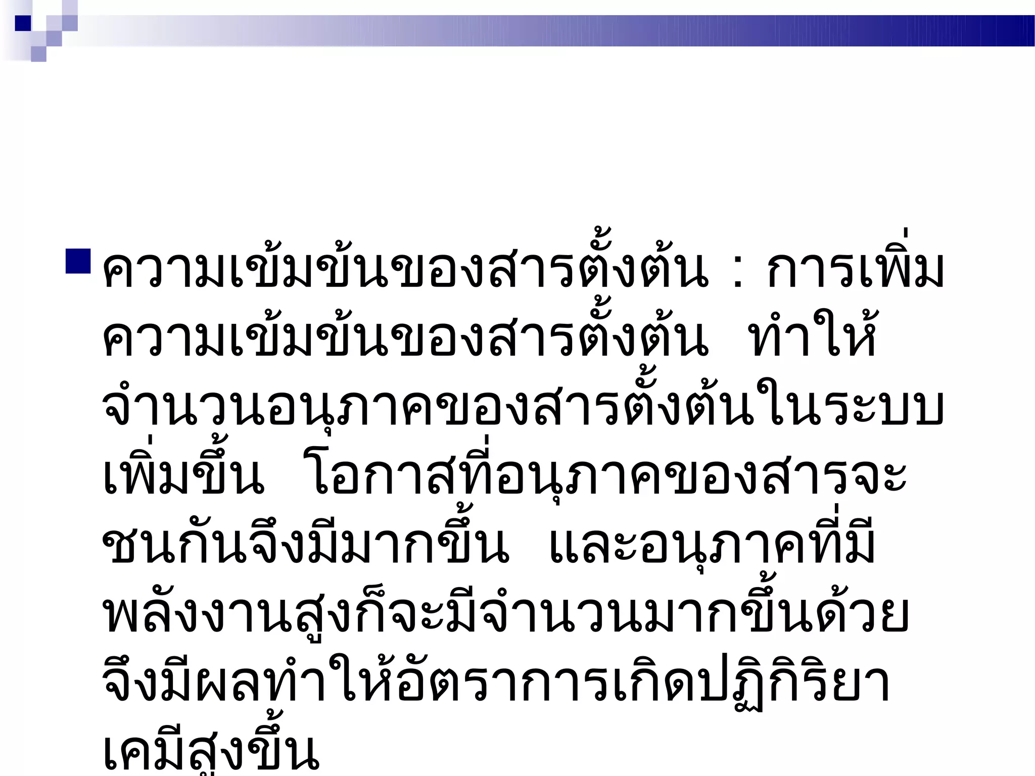  ความเข้มข้นของสารตังต้น
                     ้     : การเพิม่
 ความเข้มข้นของสารตังต้น ทำาให้
                      ้
 จำานวนอนุภาคของสารตังต้นในระบบ
                        ้
 เพิมขึ้น โอกาสทีอนุภาคของสารจะ
    ่             ่
 ชนกันจึงมีมากขึ้น และอนุภาคทีมี ่
 พลังงานสูงก็จะมีจำานวนมากขึ้นด้วย
 จึงมีผลทำาให้อัตราการเกิดปฏิกิริยา
 เคมีสงขึ้น
       ู
 