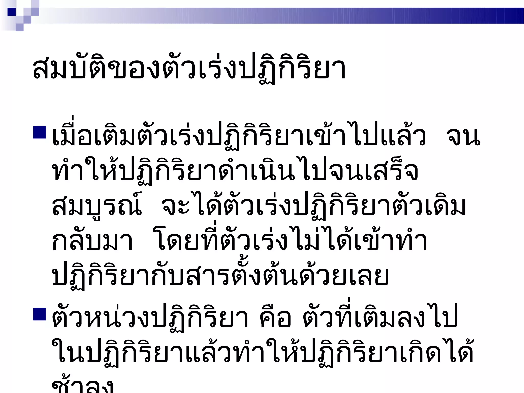 สมบัติของตัวเร่งปฏิกิริยา
 เมือเติมตัวเร่งปฏิกิริยาเข้าไปแล้ว
     ่                                 จน
  ทำาให้ปฏิกิริยาดำาเนินไปจนเสร็จ
  สมบูรณ์ จะได้ตวเร่งปฏิกิริยาตัวเดิม
                   ั
  กลับมา โดยทีตัวเร่งไม่ได้เข้าทำา
                 ่
  ปฏิกริยากับสารตั้งต้นด้วยเลย
      ิ
 ตัวหน่วงปฏิกิริยา คือ ตัวที่เติมลงไป
  ในปฏิกิริยาแล้วทำาให้ปฏิกิริยาเกิดได้
 