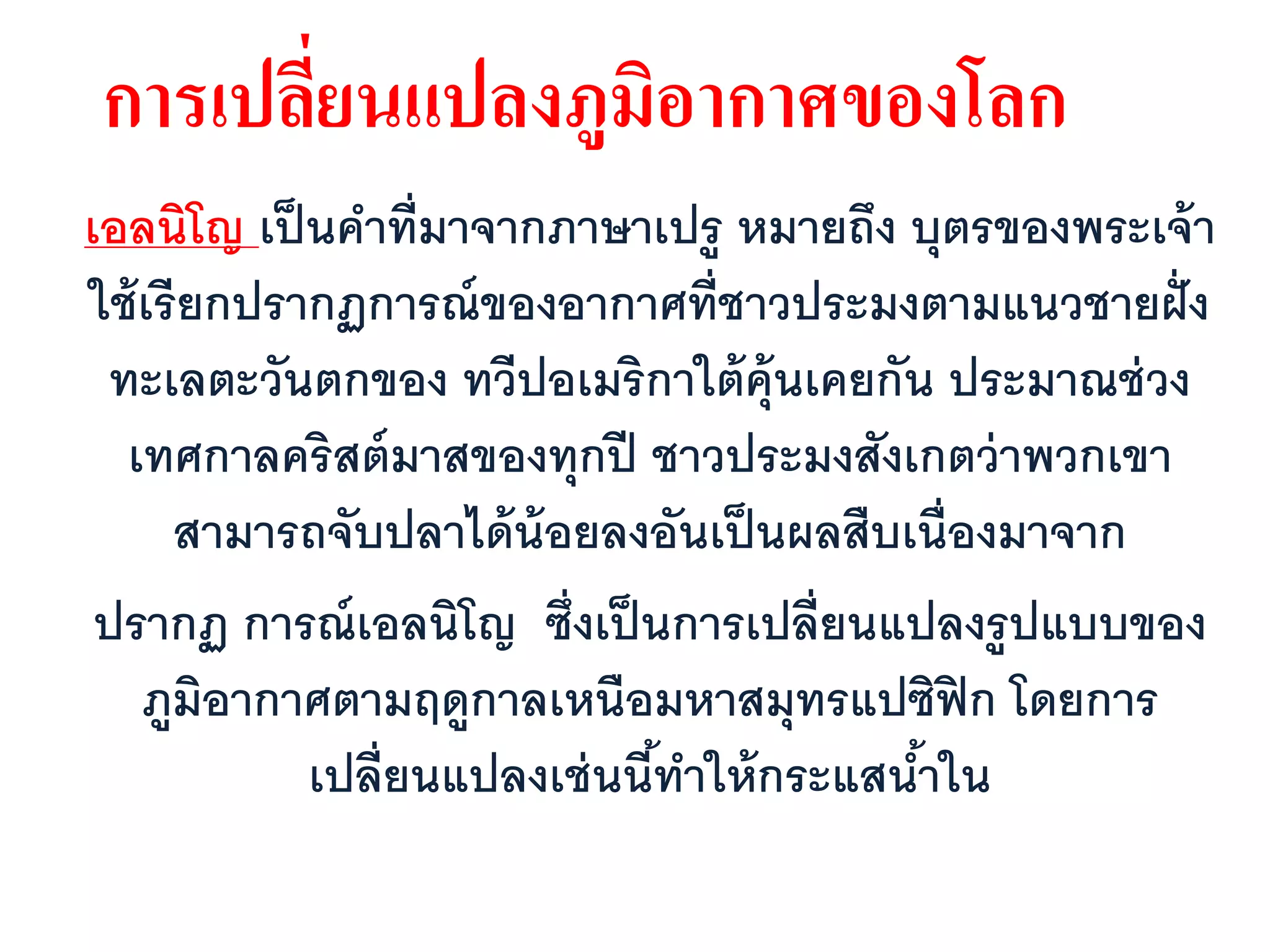 การเปลียนแปลงภูมอากาศของโลก
       ่        ิ
เอลนิโญ เป็ นคาที่มาจากภาษาเปรู หมายถึง บุตรของพระเจ้ า
ใช้ เรี ยกปรากฏการณ์ ของอากาศที่ชาวประมงตามแนวชายฝั่ ง
 ทะเลตะวันตกของ ทวีปอเมริกาใต้ ค้ ุนเคยกัน ประมาณช่ วง
  เทศกาลคริสต์ มาสของทุกปี ชาวประมงสังเกตว่ าพวกเขา
      สามารถจับปลาได้ น้อยลงอันเป็ นผลสืบเนื่องมาจาก
 ปรากฏ การณ์ เอลนิโญ ซึ่งเป็ นการเปลี่ยนแปลงรูปแบบของ
    ภูมิอากาศตามฤดูกาลเหนือมหาสมุทรแปซิฟิก โดยการ
             เปลี่ยนแปลงเช่ นนีทาให้ กระแสนาใน
                               ้           ้
 