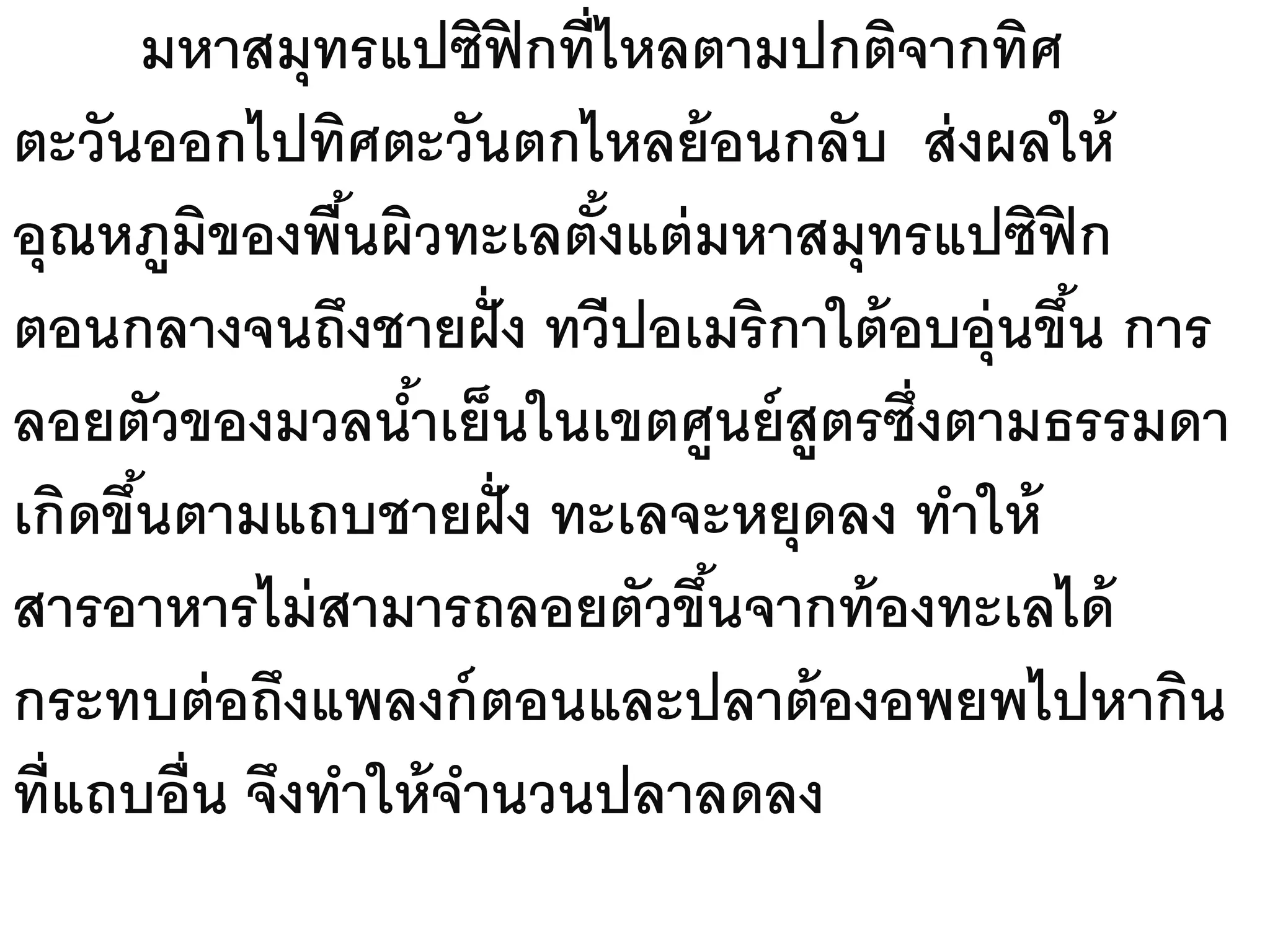 มหาสมุทรแปซิฟิกที่ไหลตามปกติจากทิศ
ตะวันออกไปทิศตะวันตกไหลย้ อนกลับ ส่ งผลให้
อุณหภูมิของพืนผิวทะเลตังแต่ มหาสมุทรแปซิฟิก
               ้         ้
ตอนกลางจนถึงชายฝั่ ง ทวีปอเมริกาใต้ อบอุ่นขึน การ
                                            ้
ลอยตัวของมวลนาเย็นในเขตศูนย์ สูตรซึ่งตามธรรมดา
                  ้
เกิดขึนตามแถบชายฝั่ ง ทะเลจะหยุดลง ทาให้
      ้
สารอาหารไม่ สามารถลอยตัวขึนจากท้ องทะเลได้
                             ้
กระทบต่ อถึงแพลงก์ ตอนและปลาต้ องอพยพไปหากิน
ที่แถบอื่น จึงทาให้ จานวนปลาลดลง
 