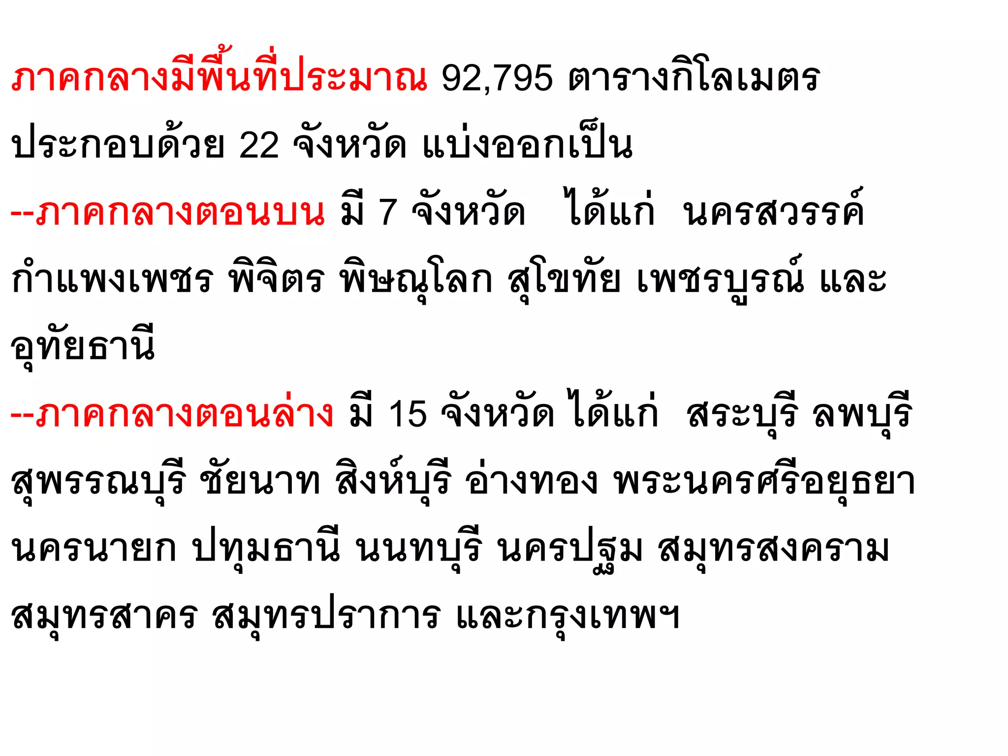 ภาคกลางมีพนที่ประมาณ 92,795 ตารางกิโลเมตร
             ื้
ประกอบด้ วย 22 จังหวัด แบ่ งออกเป็ น
--ภาคกลางตอนบน มี 7 จังหวัด ได้ แก่ นครสวรรค์
กาแพงเพชร พิจตร พิษณุโลก สุโขทัย เพชรบูรณ์ และ
                ิ
อุทยธานี
   ั
--ภาคกลางตอนล่ าง มี 15 จังหวัด ได้ แก่ สระบุรี ลพบุรี
สุพรรณบุรี ชัยนาท สิงห์ บุรี อ่ างทอง พระนครศรี อยุธยา
นครนายก ปทุมธานี นนทบุรี นครปฐม สมุทรสงคราม
สมุทรสาคร สมุทรปราการ และกรุ งเทพฯ
 