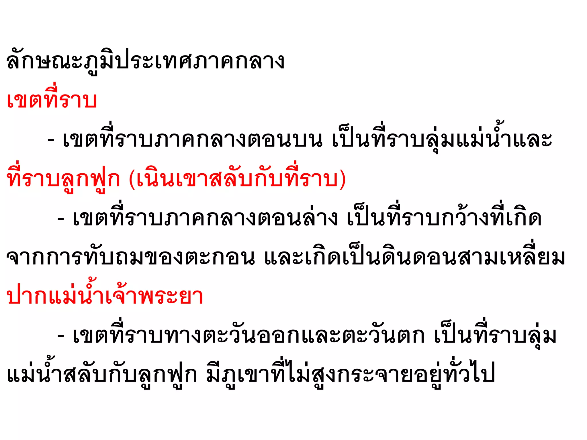 ลักษณะภูมประเทศภาคกลาง
              ิ
เขตที่ราบ
     - เขตที่ราบภาคกลางตอนบน เป็ นที่ราบลุ่มแม่ นาและ ้
ที่ราบลูกฟูก (เนินเขาสลับกับที่ราบ)
        - เขตที่ราบภาคกลางตอนล่ าง เป็ นที่ราบกว้ างที่เกิด
จากการทับถมของตะกอน และเกิดเป็ นดินดอนสามเหลี่ยม
ปากแม่ นาเจ้ าพระยา
            ้
        - เขตที่ราบทางตะวันออกและตะวันตก เป็ นที่ราบลุ่ม
แม่ นาสลับกับลูกฟูก มีภเขาที่ไม่ สูงกระจายอยู่ท่ ัวไป
      ้                  ู
 