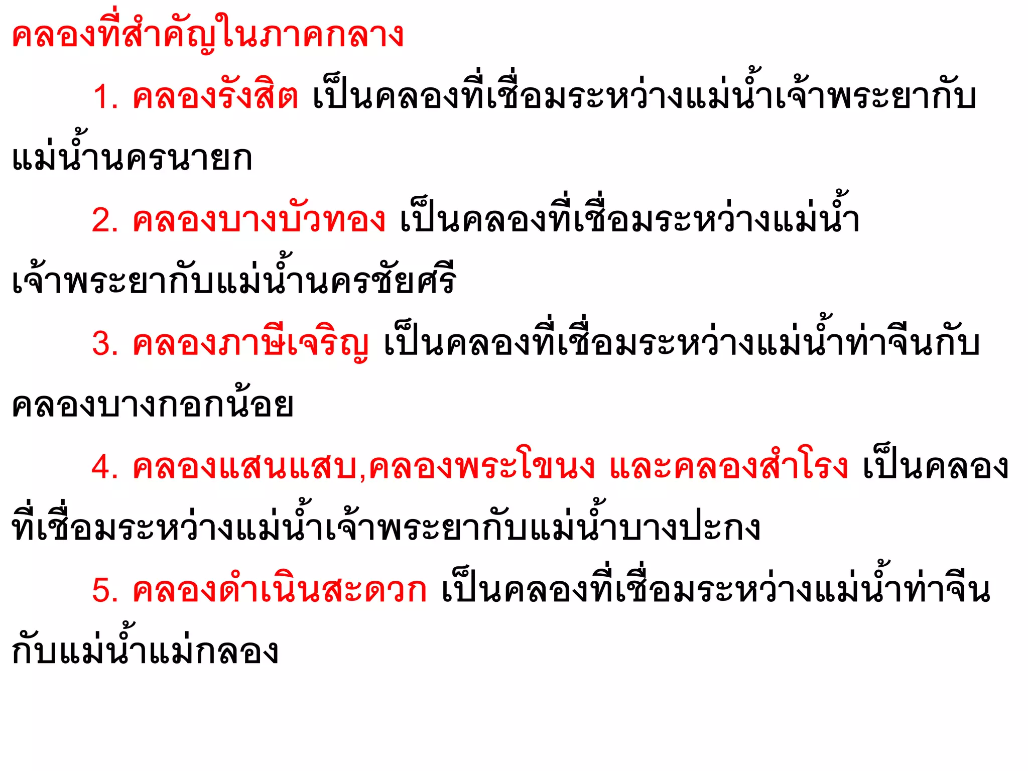 คลองที่สาคัญในภาคกลาง
          1. คลองรังสิต เป็ นคลองที่เชื่อมระหว่ างแม่ นาเจ้ าพระยากับ
                                                       ้
แม่ นานครนายก
        ้
          2. คลองบางบัวทอง เป็ นคลองที่เชื่อมระหว่ างแม่ นา    ้
เจ้ าพระยากับแม่ นานครชัยศรี
                       ้
          3. คลองภาษีเจริญ เป็ นคลองที่เชื่อมระหว่ างแม่ นาท่ าจีนกับ
                                                             ้
คลองบางกอกน้ อย
          4. คลองแสนแสบ,คลองพระโขนง และคลองสาโรง เป็ นคลอง
ที่เชื่อมระหว่ างแม่ นาเจ้ าพระยากับแม่ นาบางปะกง
                         ้                  ้
          5. คลองดาเนินสะดวก เป็ นคลองที่เชื่อมระหว่ างแม่ นาท่ าจีน
                                                                 ้
กับแม่ นาแม่ กลอง
             ้
 