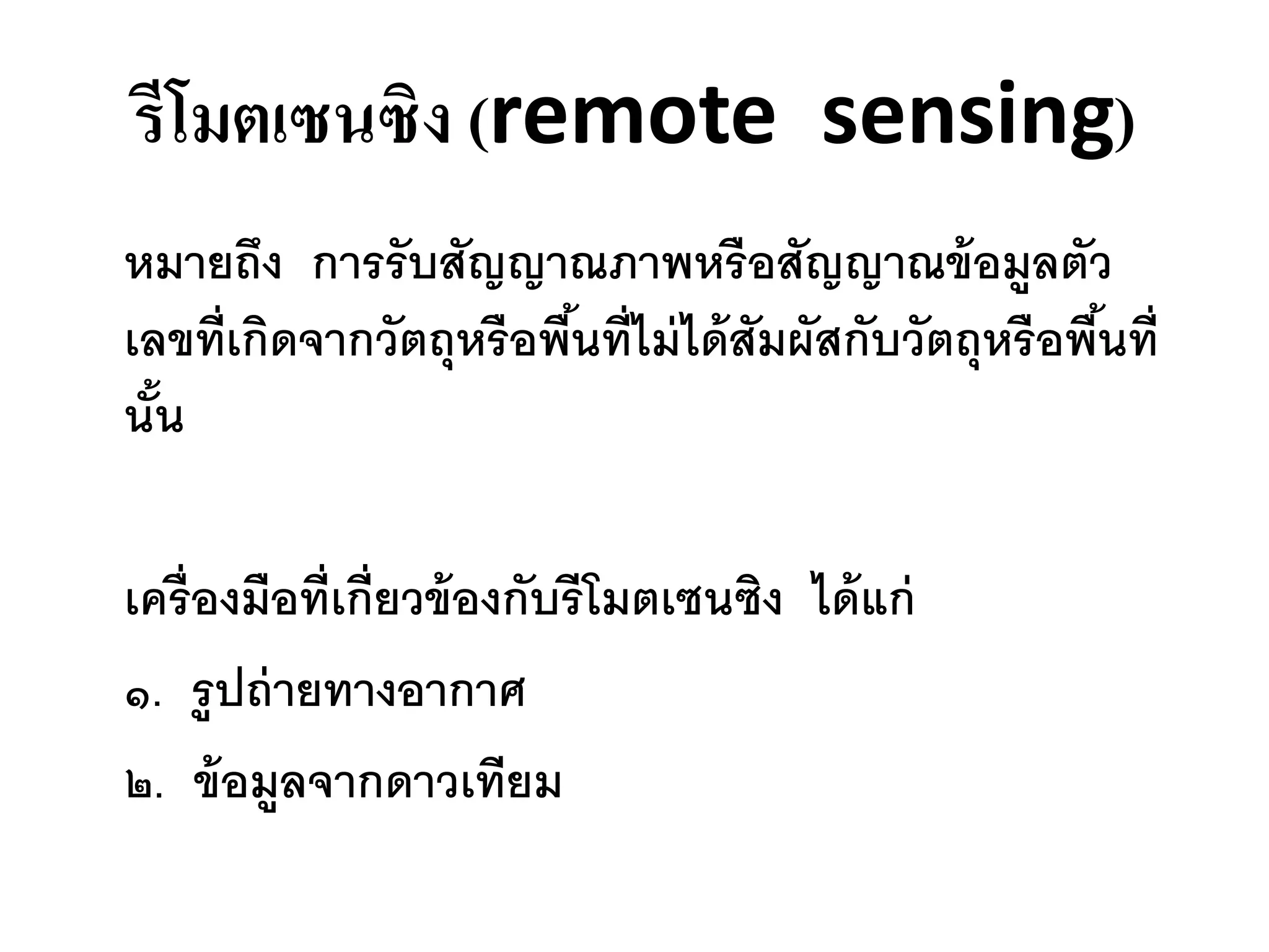 รีโมตเซนซิง (remote sensing)
หมายถึง การรับสัญญาณภาพหรื อสัญญาณข้ อมูลตัว
เลขที่เกิดจากวัตถุหรือพืนที่ไม่ ได้ สัมผัสกับวัตถุหรือพืนที่
                        ้                               ้
นัน
  ้

เครื่องมือที่เกี่ยวข้ องกับรีโมตเซนซิง ได้ แก่
๑. รูปถ่ ายทางอากาศ
๒. ข้ อมูลจากดาวเทียม
 