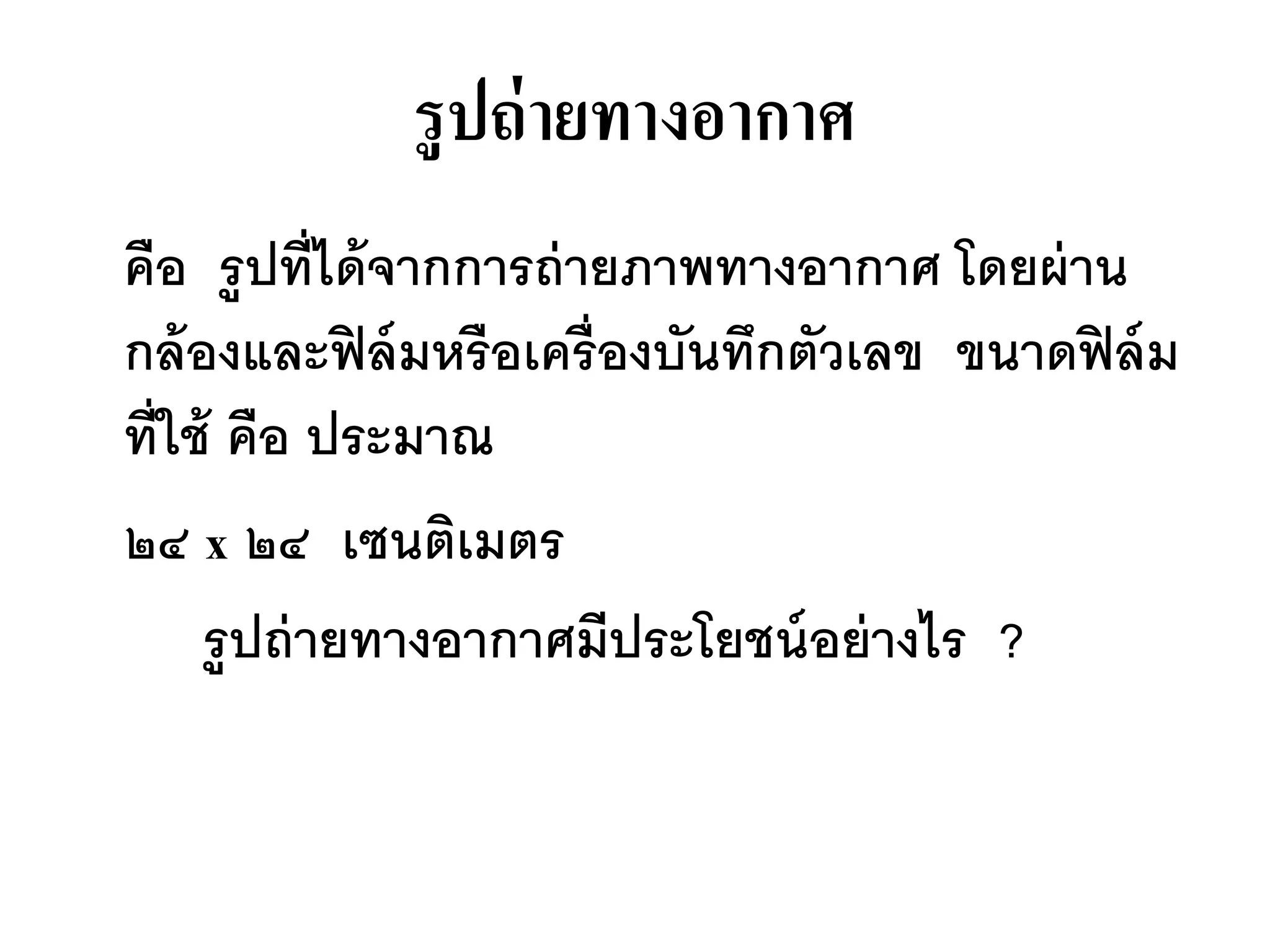 รู ปถ่ ายทางอากาศ
คือ รู ปที่ได้ จากการถ่ ายภาพทางอากาศ โดยผ่ าน
กล้ องและฟิ ล์ มหรื อเครื่ องบันทึกตัวเลข ขนาดฟิ ล์ ม
ที่ใช้ คือ ประมาณ
๒๔ x ๒๔ เซนติเมตร
     รู ปถ่ ายทางอากาศมีประโยชน์ อย่ างไร ?
 