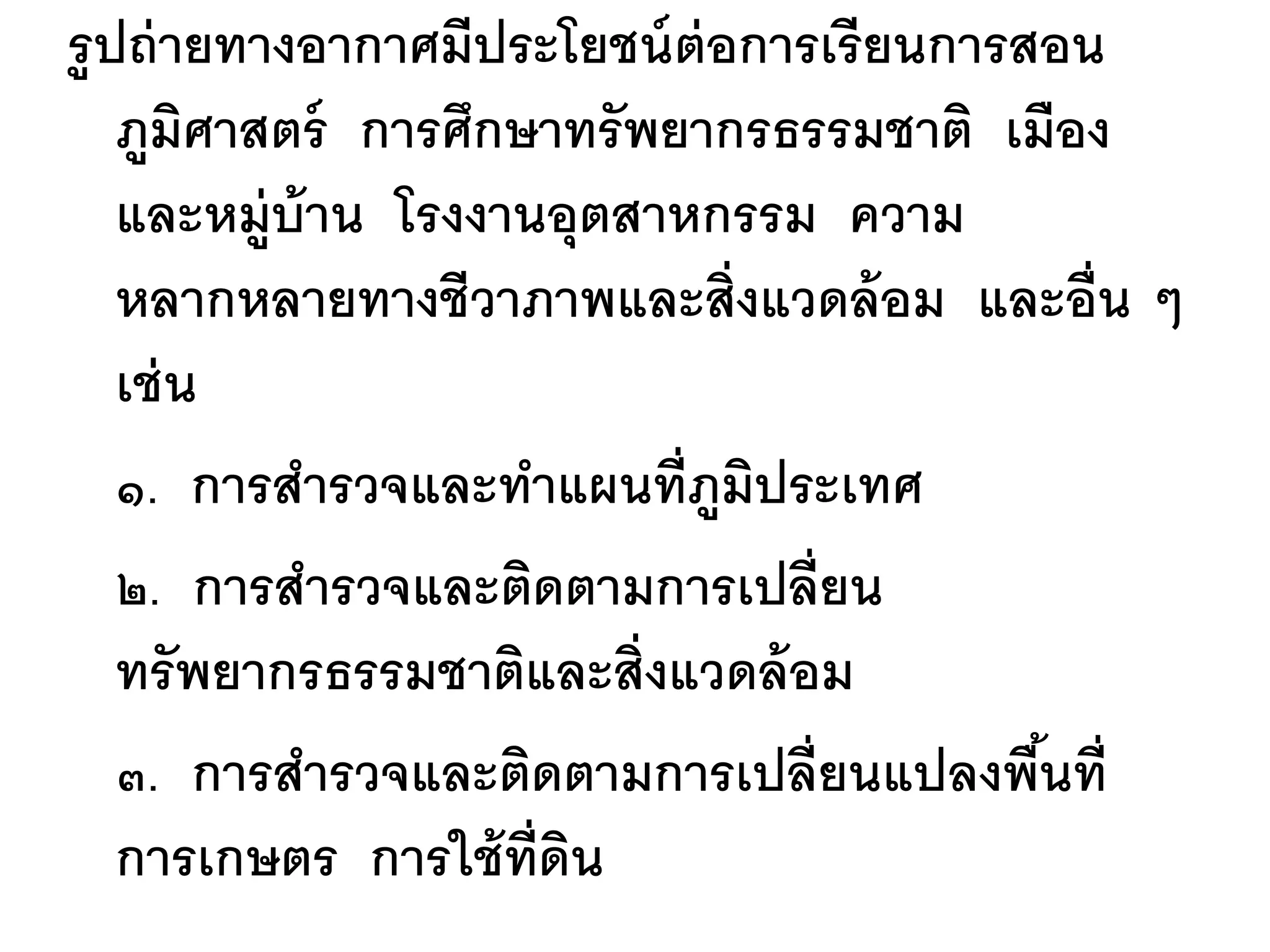 รู ปถ่ ายทางอากาศมีประโยชน์ ต่อการเรี ยนการสอน
    ภูมศาสตร์ การศึกษาทรั พยากรธรรมชาติ เมือง
         ิ
    และหมู่บ้าน โรงงานอุตสาหกรรม ความ
    หลากหลายทางชีวาภาพและสิ่งแวดล้ อม และอื่น ๆ
    เช่ น
    ๑. การสารวจและทาแผนที่ภมประเทศ
                              ู ิ
    ๒. การสารวจและติดตามการเปลี่ยน
    ทรั พยากรธรรมชาติและสิ่งแวดล้ อม
    ๓. การสารวจและติดตามการเปลี่ยนแปลงพืนที่้
    การเกษตร การใช้ ท่ ดน
                       ี ิ
 