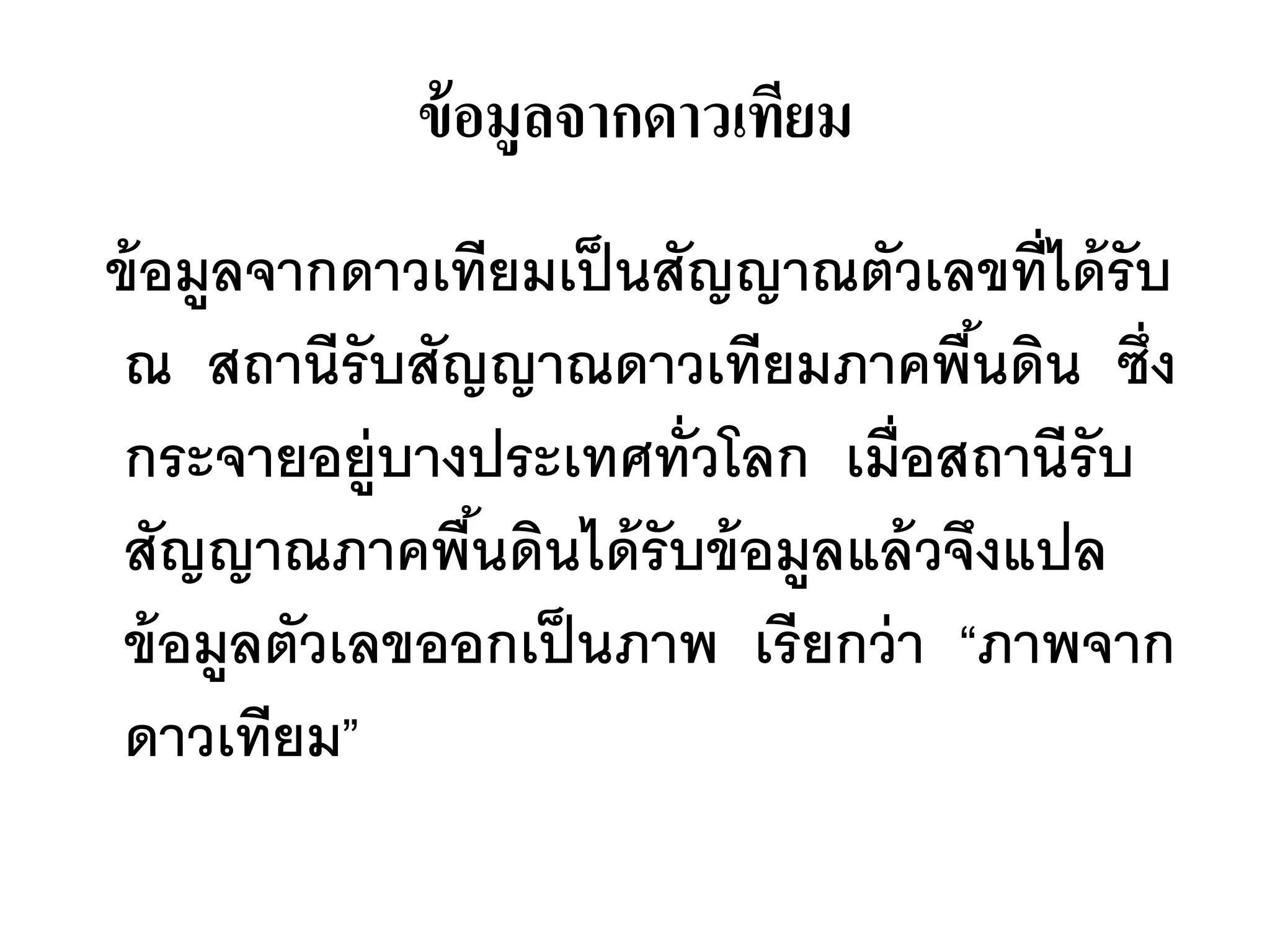 ข้ อมูลจากดาวเทียม
ข้ อมูลจากดาวเทียมเป็ นสัญญาณตัวเลขที่ได้ รับ
 ณ สถานีรับสัญญาณดาวเทียมภาคพืนดิน ซึ่ง
                                     ้
 กระจายอยู่บางประเทศทั่วโลก เมื่อสถานีรับ
 สัญญาณภาคพืนดินได้ รับข้ อมูลแล้ วจึงแปล
                ้
 ข้ อมูลตัวเลขออกเป็ นภาพ เรียกว่ า “ภาพจาก
 ดาวเทียม”
 