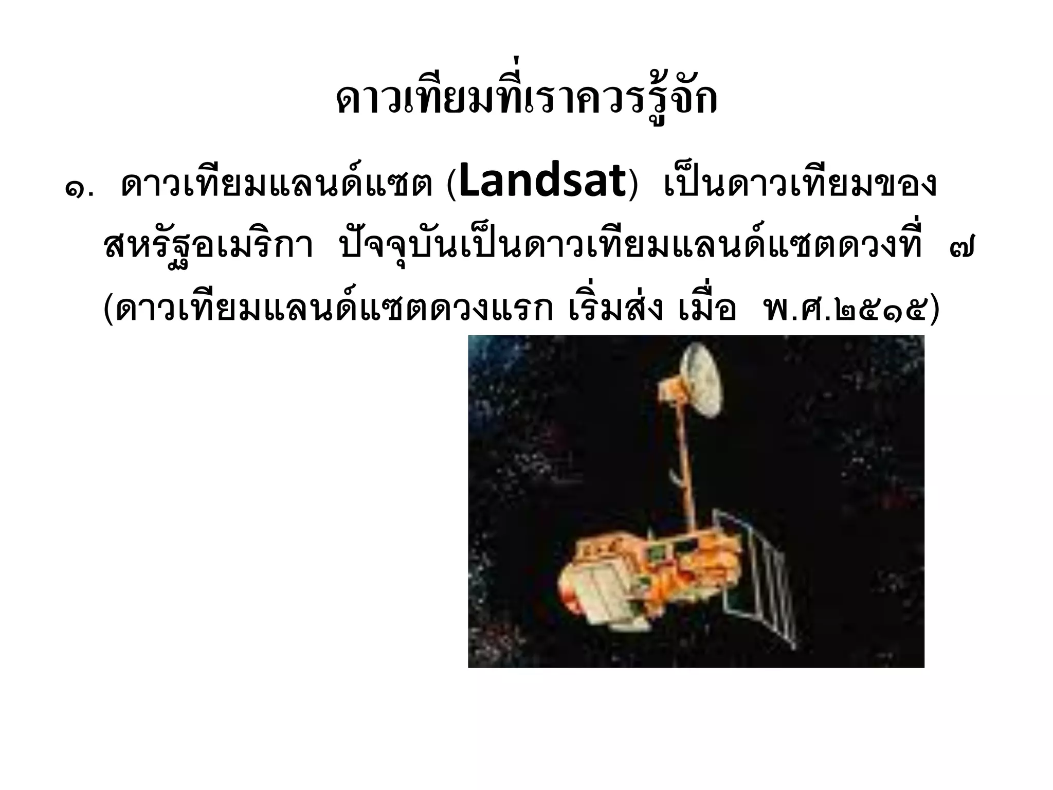 ดาวเทียมทีเ่ ราควรรู้จัก
๑. ดาวเทียมแลนด์ แซต (Landsat) เป็ นดาวเทียมของ
  สหรัฐอเมริกา ปั จจุบันเป็ นดาวเทียมแลนด์ แซตดวงที่ ๗
  (ดาวเทียมแลนด์ แซตดวงแรก เริ่มส่ ง เมื่อ พ.ศ.๒๕๑๕)
 