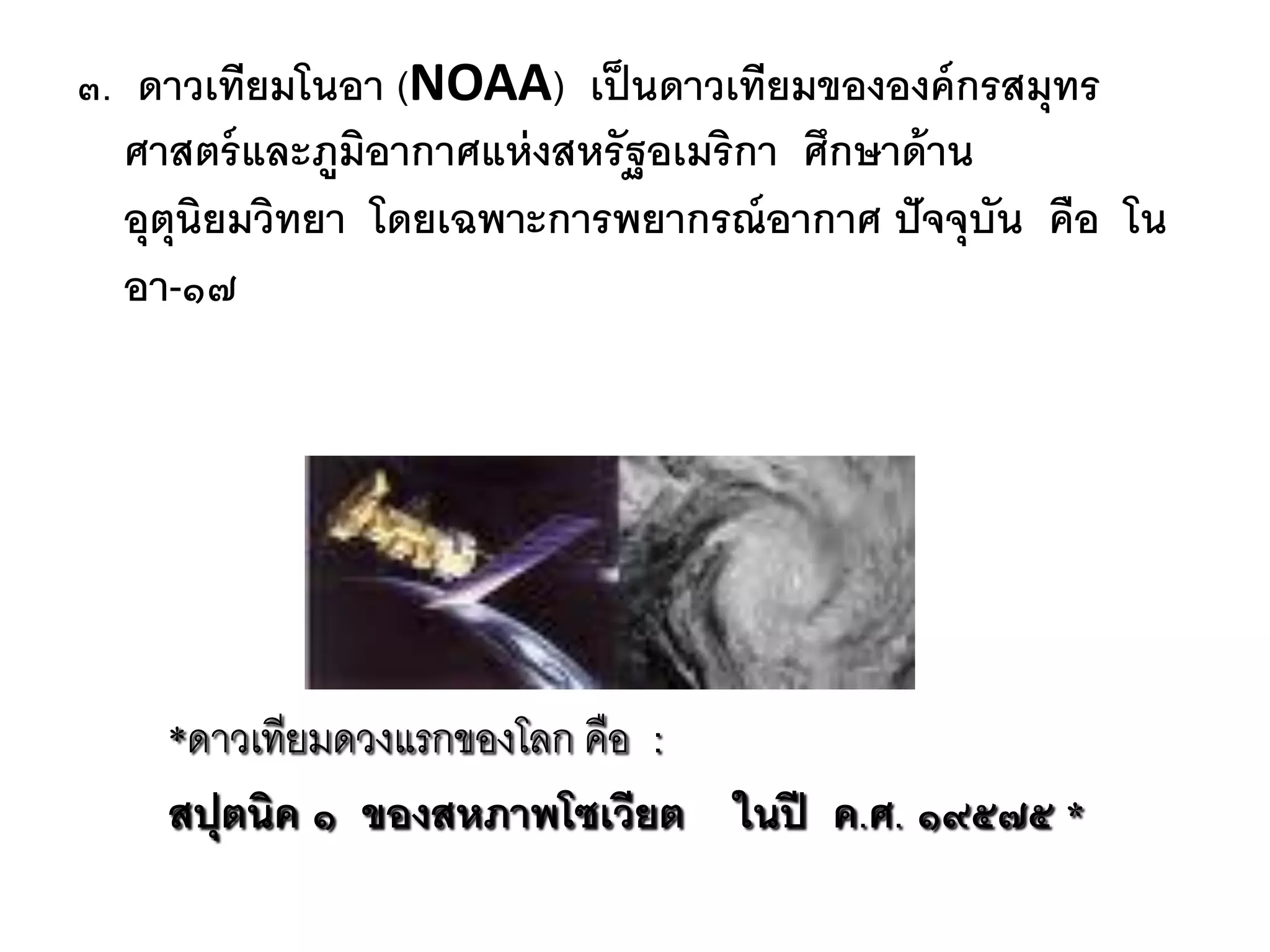 ๓. ดาวเทียมโนอา (NOAA) เป็ นดาวเทียมขององค์ กรสมุทร
  ศาสตร์ และภูมิอากาศแห่ งสหรัฐอเมริกา ศึกษาด้ าน
  อุตุนิยมวิทยา โดยเฉพาะการพยากรณ์ อากาศ ปั จจุบัน คือ โน
  อา-๑๗




    *ดำวเทียมดวงแรกของโลก คือ :
    สปุตนิค ๑ ของสหภาพโซเวียต ในปี ค.ศ. ๑๙๕๗๕ *
 