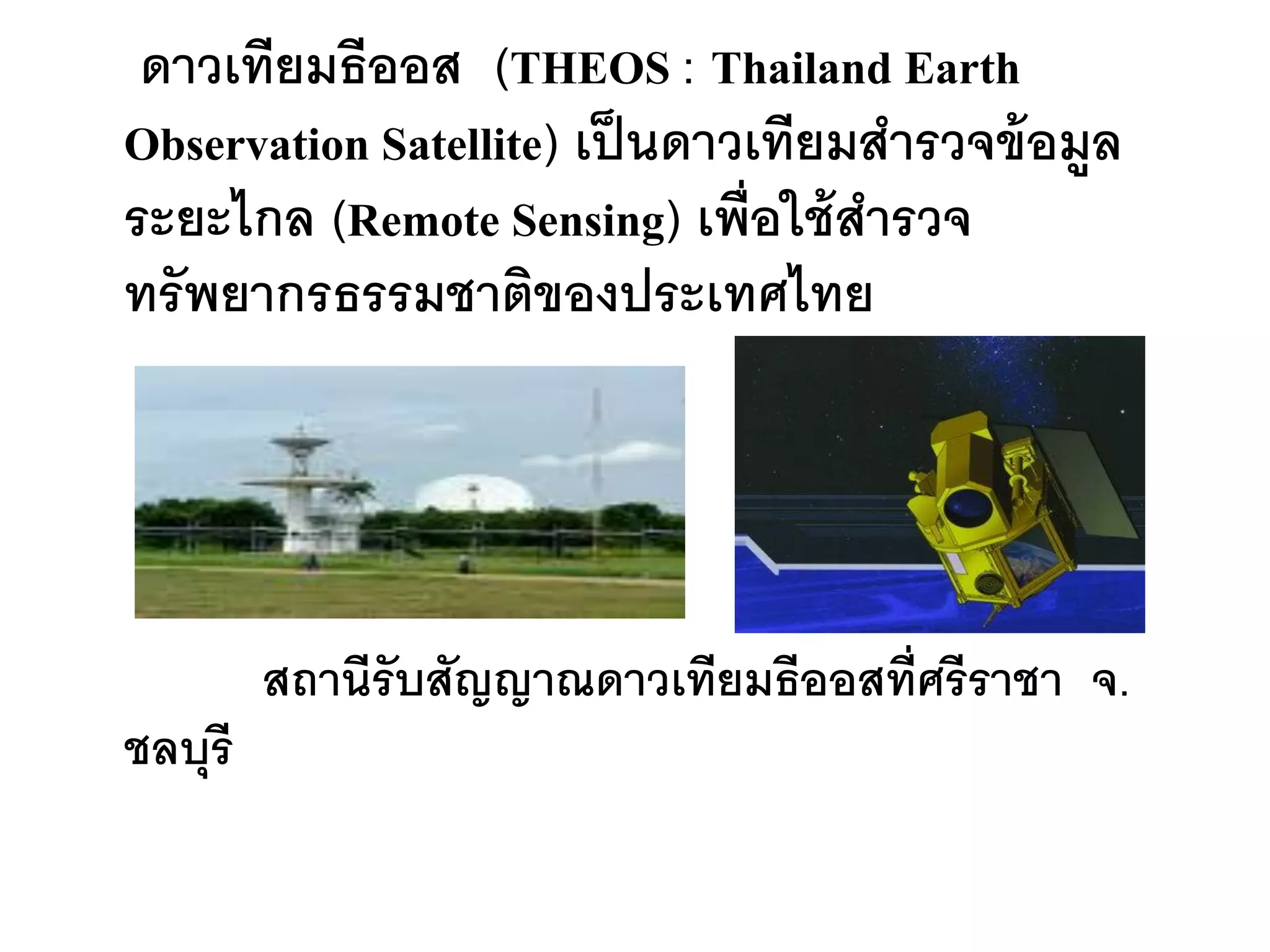 ดาวเทียมธีออส (THEOS : Thailand Earth
Observation Satellite) เป็ นดาวเทียมสารวจข้ อมูล
ระยะไกล (Remote Sensing) เพื่อใช้ สารวจ
ทรั พยากรธรรมชาติของประเทศไทย




         สถานีรับสัญญาณดาวเทียมธีออสที่ศรีราชา จ.
ชลบุรี
 