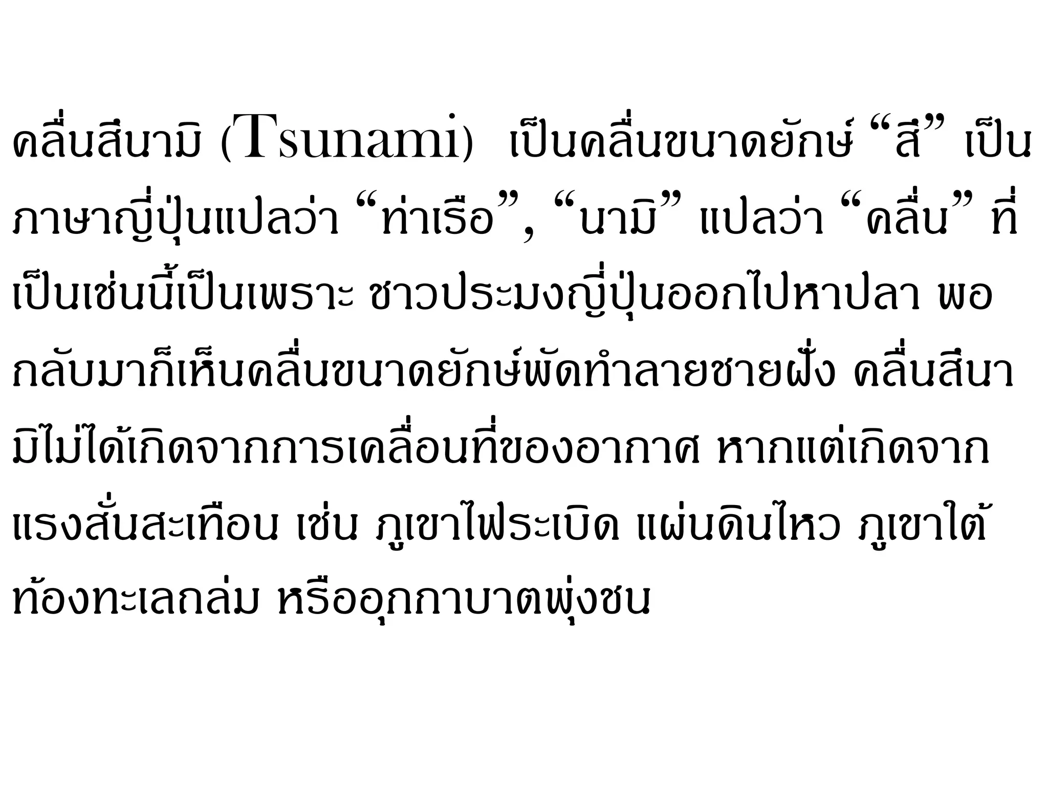 คลื่นสึนามิ (Tsunami) เป็ นคลื่นขนาดยักษ์ “สึ” เป็ น
ภาษาญี่ปุ่นแปลว่า “ท่าเรือ”, “นามิ” แปลว่า “คลื่น” ที่
เป็ นเช่นนีเ้ ป็ นเพราะ ชาวประมงญี่ปุ่นออกไปหาปลา พอ
กลับมาก็เห็นคลืนขนาดยักษ์พดทาลายชายฝัง คลื่นสึนา
                    ่           ั            ่
มิไม่ได้เกิดจากการเคลื่อนทีของอากาศ หากแต่เกิดจาก
                             ่
แรงสันสะเทือน เช่น ภูเขาไฟระเบิด แผ่นดินไหว ภูเขาใต้
       ่
ท้องทะเลถล่ม หรืออุกกาบาตพุงชน    ่
 