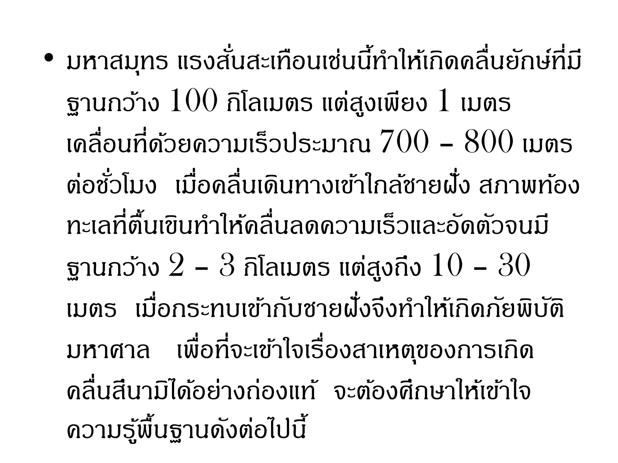 • มหาสมุทร แรงสันสะเทือนเช่นนีทาให้เกิดคลื่นยักษ์ที่มี
                     ่              ้
  ฐานกว้าง 100 กิโลเมตร แต่สงเพียง 1 เมตร
                                  ู
  เคลื่อนที่ดวยความเร็วประมาณ 700 – 800 เมตร
                 ้
  ต่อชัวโมง เมือคลื่นเดินทางเข้าใกล้ชายฝัง สภาพท้อง
        ่          ่                     ่
  ทะเลที่ตนเขินทาให้คลื่นลดความเร็วและอัดตัวจนมี
            ื้
  ฐานกว้าง 2 – 3 กิโลเมตร แต่สงถึง 10 – 30
                                      ู
  เมตร เมือกระทบเข้ากับชายฝังจึงทาให้เกิดภัยพิบติ
               ่                ่                 ั
  มหาศาล เพื่อที่จะเข้าใจเรื่องสาเหตุของการเกิด
  คลื่นสึนามิได้อย่างถ่องแท้ จะต้องศึกษาให้เข้าใจ
  ความรูพื้นฐานดังต่อไปนี้
          ้
 