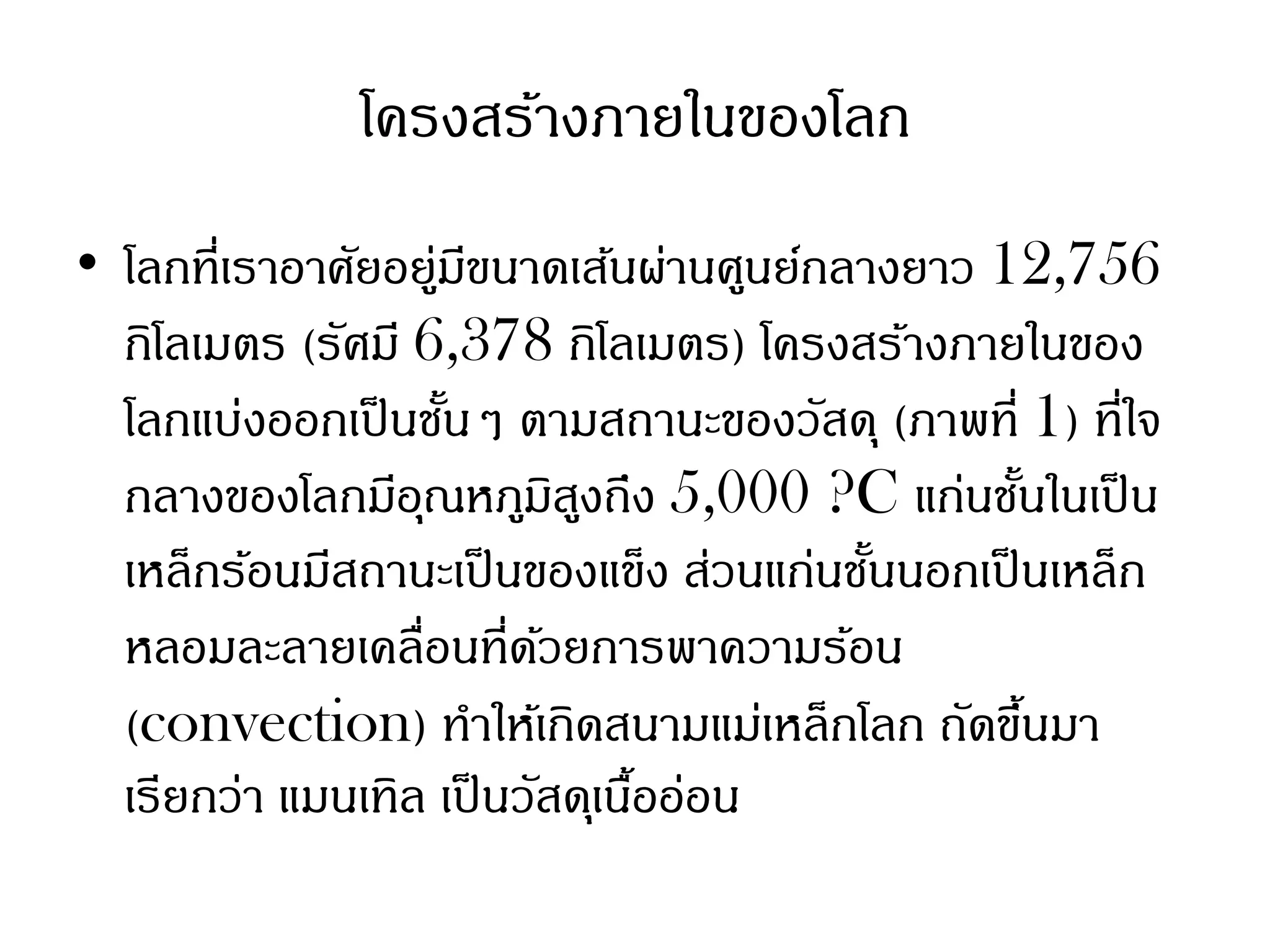 โครงสร้างภายในของโลก
• โลกที่เราอาศัยอยูมขนาดเส้นผ่านศูนย์กลางยาว 12,756
                    ่ ี
  กิโลเมตร (รัศมี 6,378 กิโลเมตร) โครงสร้างภายในของ
  โลกแบ่งออกเป็ นชันๆ ตามสถานะของวัสดุ (ภาพที่ 1) ที่ใจ
                     ้
  กลางของโลกมีอณหภูมสงถึง 5,000 ?C แก่นชันในเป็ น
                  ุ         ิ ู                  ้
  เหล็กร้อนมีสถานะเป็ นของแข็ง ส่วนแก่นชันนอกเป็ นเหล็ก
                                         ้
  หลอมละลายเคลื่อนที่ดวยการพาความร้อน
                          ้
  (convection) ทาให้เกิดสนามแม่เหล็กโลก ถัดขึนมา   ้
  เรียกว่า แมนเทิล เป็ นวัสดุเนืออ่อน
                                ้
 