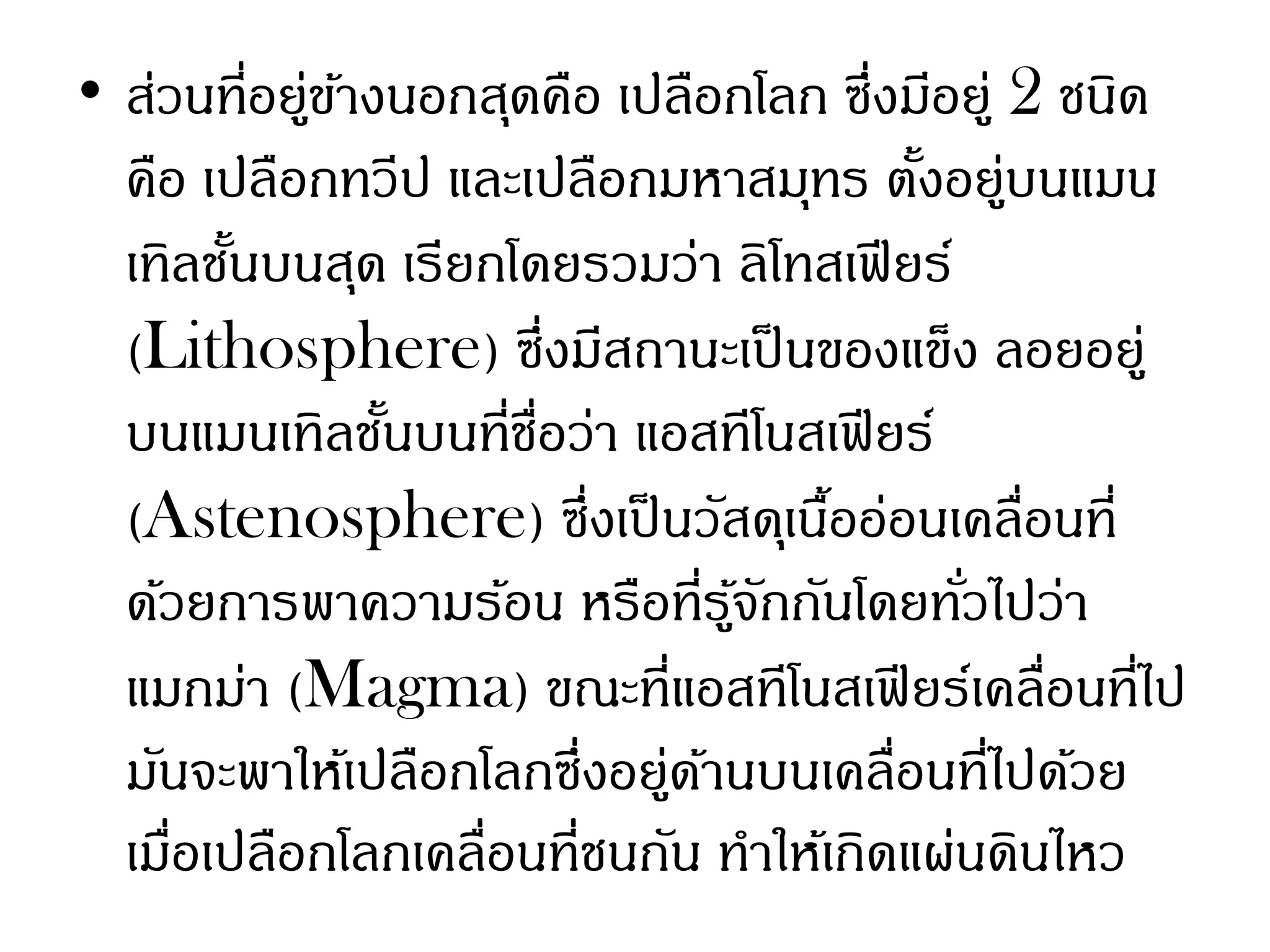 • ส่วนที่อยู่ขางนอกสุดคือ เปลือกโลก ซึ่งมีอยู่ 2 ชนิด
              ้
  คือ เปลือกทวีป และเปลือกมหาสมุทร ตังอยู่บนแมน
                                         ้
  เทิลชันบนสุด เรียกโดยรวมว่า ลิโทสเฟี ยร์
        ้
  (Lithosphere) ซึ่งมีสถานะเป็ นของแข็ง ลอยอยู่
  บนแมนเทิลชันบนที่ชอว่า แอสทีโนสเฟี ยร์
                ้     ื่
  (Astenosphere) ซึ่งเป็ นวัสดุเนืออ่อนเคลื่อนที่
                                     ้
  ด้วยการพาความร้อน หรือที่รจกกันโดยทัวไปว่า
                                ู้ ั       ่
  แมกม่า (Magma) ขณะที่แอสทีโนสเฟี ยร์เคลื่อนที่ไป
  มันจะพาให้เปลือกโลกซึ่งอยู่ดานบนเคลื่อนที่ไปด้วย
                              ้
  เมือเปลือกโลกเคลื่อนที่ชนกัน ทาให้เกิดแผ่นดินไหว
     ่
 