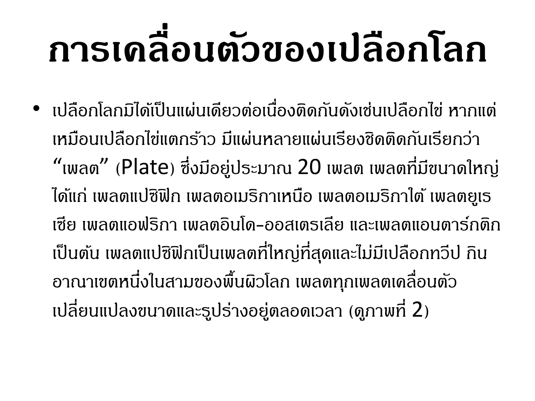 การเคลื่อนตัวของเปลือกโลก
• เปลือกโลกมิได้เป็ นแผ่นเดียวต่อเนืองติดกันดังเช่นเปลือกไข่ หากแต่
                                    ่
  เหมือนเปลือกไข่แตกร้าว มีแผ่นหลายแผ่นเรียงชิดติดกันเรียกว่า
  “เพลต” (Plate) ซึ่งมีอยู่ประมาณ 20 เพลต เพลตที่มขนาดใหญ่ี
  ได้แก่ เพลตแปซิฟิก เพลตอเมริกาเหนือ เพลตอเมริกาใต้ เพลตยูเร
  เซีย เพลตแอฟริกา เพลตอินโด-ออสเตรเลีย และเพลตแอนตาร์กติก
  เป็ นต้น เพลตแปซิฟิกเป็ นเพลตที่ใหญ่ที่สดและไม่มเี ปลือกทวีป กิน
                                          ุ
  อาณาเขตหนึงในสามของพื้นผิวโลก เพลตทุกเพลตเคลื่อนตัว
               ่
  เปลี่ยนแปลงขนาดและรูปร่างอยู่ตลอดเวลา (ดูภาพที่ 2)
 