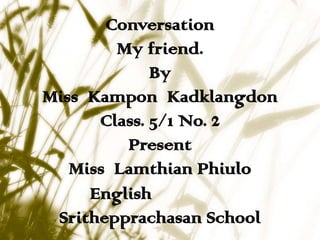 Conversation
        My friend.
             By
Miss Kampon Kadklangdon
      Class. 5/1 No. 2
         Present
   Miss Lamthian Phiulo
     English
 Srithepprachasan School
 