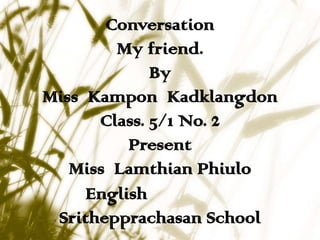 Conversation
        My friend.
             By
Miss Kampon Kadklangdon
      Class. 5/1 No. 2
          Present
   Miss Lamthian Phiulo
     English
 Srithepprachasan School
 