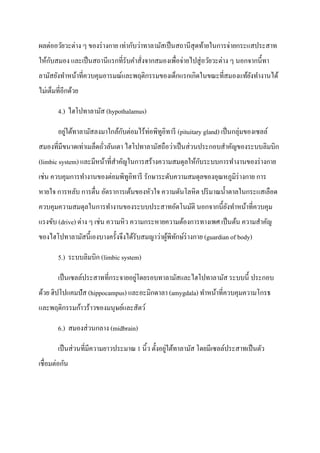 ผลต่ออวัยวะต่าง ๆ ของร่ างกาย เท่ากับว่าทาลามัสเป็ นสถานีสุดท้ายในการจ่ายกระแสประสาท
ให้กบสมอง และเป็ นสถานีแรกที่รับคาสั่งจากสมองเพื่อจ่ายไปสู่ อวัยวะต่าง ๆ นอกจากนี้ทา
    ั
ลามัสยังทาหน้าที่ควบคุมอารมณ์และพฤติกรรมของเด็กแรกเกิดในขณะที่สมองแท้ยงทางานได้
                                                                      ั
ไม่เต็มที่อีกด้วย

        4.) ไฮโปทาลามัส (hypothalamus)

        อยูใต้ทาลามัสลงมาใกล้กบต่อมไร้ท่อพิทูอิทารี (pituitary gland) เป็ นกลุ่มของเซลล์
           ่                  ั
สมองที่มีขนาดเท่าเมล็ดถัวลันเตา ไฮโปทาลามัสถือว่าเป็ นส่ วนประกอบสาคัญของระบบลิมบิก
                        ่
                                                        ั
(limbic system) และมีหน้าที่สาคัญในการสร้างความสมดุลให้กบระบบการทางานของร่ างกาย
เช่น ควบคุมการทางานของต่อมพิทูอิทารี รักษาระดับความสมดุลของอุณหภูมิร่างกาย การ
หายใจ การหลับ การตื่น อัตราการเต้นของหัวใจ ความดันโลหิต ปริ มาณน้ าตาลในกระแสเลือด
ควบคุมความสมดุลในการทางานของระบบประสาทอัตโนมัติ นอกจากนี้ยงทาหน้าที่ควบคุม
                                                          ั
แรงขับ (drive) ต่าง ๆ เช่น ความหิว ความกระหายความต้องการทางเพศ เป็ นต้น ความสาคัญ
ของไฮโปทาลามัสนี้เองบางครั้งจึงได้รับสมญาว่าผูพิทกษ์ร่างกาย (guardian of body)
                                              ้ ั

        5.) ระบบลิมบิก (limbic system)

                                    ่
        เป็ นเซลล์ประสาทที่กระจายอยูโดยรอบทาลามัสและไฮโปทาลามัส ระบบนี้ ประกอบ
ด้วย ฮิปโปแคมปัส (hippocampus) และอะมิกดาลา (amygdala) ทาหน้าที่ควบคุมความโกรธ
และพฤติกรรมก้าวร้าวของมนุษย์และสัตว์

        6.) สมองส่ วนกลาง (midbrain)

                                                   ่
        เป็ นส่ วนที่มีความยาวประมาณ 1 นิ้ว ตั้งอยูใต้ทาลามัส โดยมีเซลล์ประสาทเป็ นตัว
เชื่อมต่อกัน
 