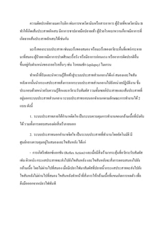 ความผิดปรกติทางเมตาโบลิก เช่นการขาดวิตามินหรื อสารอาหาร ผูป่วยที่ขาดวิตามิน B
                                                                 ้
ทาให้เกิดเส้นประสาทอักเสบ มีอาการชาปลายมือปลายเท้า ผูป่วยโรคเบาหวานก็อาจมีอาการที่
                                                     ้
เกิดจากเส้นประสาทอักเสบได้เช่นกัน

       มะเร็งของระบบประสาท เช่นมะเร็งของสมอง หรื อมะเร็งของอวัยวะอื่นที่แพร่ กระจาย
มาที่สมอง ผูป่วยอาจมีอาการปวดศีรษะเรื้ อรัง หรื อมีอาการอ่อนแรง หรื ออาการผิดปรกติอื่น
            ้
       ่ ั
ขึ้นอยูกบตาแหน่งของรอยโรคอื่นๆ เช่น โรคลมชัก (epilepsy) ไมเกรน

       ทาหน้าที่รับและนาความรู ้สึกเข้าสู่ ระบบประสาทส่ วนกลางได้แก่ สมองและไขสัน
หลังจากนั้นนากระแสประสาทสั่งการจากระบบประสาทส่ วนกลางไปยังหน่วยปฎิบติงาน ซึ่ง
                                                                   ั
ประกอบด้วยหน่วยรับความรู ้สึกและอวัยวะรับสัมผัส รวมทั้งเซลล์ประสาทและเส้นประสาทที่
   ่
อยูนอกระบบประสาทส่ วนกลาง ระบบประสาทรอบนอกจาแนกตามลักษณะการทางานได้ 2
แบบ ดังนี้

       1. ระบบประสาทภายใต้อานาจจิตใจ เป็ นระบบควบคุมการทางานของกล้ามเนื้อที่บงคับ
                                                                             ั
ได้ รวมทั้งการตอบสนองต่อสิ่ งเร้าภายนอก

       2. ระบบประสาทนอกอานาจจิตใจ เป็ นระบบประสาทที่ทางานโดยอัตโนมัติ มี
                  ่
ศูนย์กลางควบคุมอยูในสมองและไขสันหลัง ได้แก่

       - การเกิดรี เฟลกซ์แอกชัน (Reflex Action) และเมื่อมีสิ่งเร้ามากระตุนที่อวัยวะรับสัมผัส
                                                                         ้
เช่น ผิวหนัง กระแสประสาทจะส่ งไปยังไขสันหลัง และไขสันหลังจะสั่งการตอบสนองไปยัง
                  ่
กล้ามเนื้อ โดยไม่ผานไปที่สมอง เมื่อมีเปลวไฟมาสัมผัสที่ปลายนิ้วกระแสประสาทจะส่ งไปยัง
             ่
ไขสันหลังไม่ผานไปที่สมอง ไขสันหลังทาหน้าที่ส่ังการให้กล้ามเนื้อที่แขนเกิดการหดตัว เพื่อ
ดึงมือออกจากเปลวไฟทันที
 