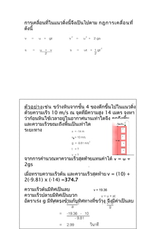 การเคลื่อนที่ในแนวดิ่งนี้จึงเป็นไปตาม กฎการเคลื่อ นที่
ดังนี้




ตัว อย่า งเช่น ขว้างหินจากชั้น 4 ของตึกขึ้นไปในแนวดิ่ง
ด้วยความเร็ว 10 m/s ณ จุดที่มีความสูง 14 เมตร จงหา
ว่าก้อนหินใช้เวลาอยู่ในอากาศนานเท่าใดจึง ตกถึงพื้น
และความเร็วขณะถึงพื้นเป็นเท่าใด
ระยะทาง




จากการคำานวณหาความเร็วสุดท้ายแทนค่าได้ v = u +
2gs
เมื่อทราบความเร็วต้น และความเร็วสุดท้าย v = (10) +
2(-9.81) x (-14) =374.7
ความเร็วต้นมีทิศเป็นลบ            v = 19.36
ความเร็วปลายมีทิศเป็นบวก
อัตราเร่ง g มีทิศตรงข้ามกับทิศทางที่ขว้าง จึงมีค่าเป็นลบ
 