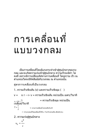 การเคลือ นที่
       ่
แบบวงกลม
      เป็นการเคลื่อนที่โดยมีแรงกระทำาเข้าสู่ศูนย์กลางของวง
กลม และจะเกิดความเร่งเข้าสู่ศูนย์กลาง ความเร็วจะมีค่า ไม่
คงที่ เพราะมีการเปลี่ยนทิศทางการเคลื่อนที่ โดยความ เร็ว ณ
ตำาแหน่งใดจะมีทิศสัมผัสกับวงกลม ณ ตำาแหน่งนั้น

สูต รการเคลื่อ นที่เ ป็น วงกลม
1. ความเร็วเชิงเส้น (v) และความเร็วเชิงมุม (                                 )

v=    x r ---> v = ความเร็วเชิงเส้น หน่วยเป็น เมตร/วินาที

                                    = ความเร็วเชิงมุม หน่วยเป็น
เรเดียล/วินาที
                   T= คาบการเคลื่อนที่ หน่วยเป็นวินาที

       f = จำานวนรอบที่วัตถุเคลื่อนทีได้ใน 1 วินาที หน่วยเป็น เฮิรตซ์ (Hz)
                                     ่


2. ความเร่งสู่ศูนย์กลาง
 