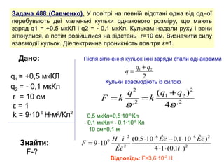 Задача 488 (Савченко). У повітрі на певній відстані одна від одної
перебувають дві маленькі кульки однакового розміру, що мають
заряд q1 = +0,5 мкКЛ і q2 = - 0,1 мкКл. Кулькам надали руху і вони
зіткнулися, а потім розійшлися на відстань r=10 см. Визначити силу
взаємодії кульок. Діелектрична проникність повітря ε=1.

  Дано:                Після зіткнення кульок їхні заряди стали однаковими
                                              q1 + q2
                                         q=
q1 = +0,5 мкКЛ                                   2
                                Кульки взаємодіють із силою
q2 = - 0,1 мкКл
                                   q2    ( q1 + q2 ) 2
 r = 10 cм                     F =k 2 =k
 ε=1                               εr       4εr 2
 k = 9∙10 9 H∙м2/Кл2      0,5 мкКл=0,5∙10-6 Кл
                        - 0,1 мкКл= - 0,1∙10-6 Кл
                           10 см=0,1 м
                                  H ⋅ ì 2 (0,5 ⋅10 −6 Êë − 0,1 ⋅10 −6 Êë ) 2
   Знайти:             F = 9 ⋅109
                                   Êë 2            4 ⋅1 ⋅ (0,1ì ) 2
    F-?
                                  Відповідь: F=3,6∙10-2 H
 