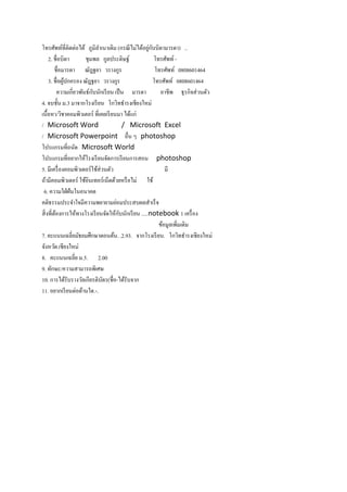 ่ ั
โทรศัพท์ท่ีติดต่อได้ ภูมิลาเนาเดิม (กรณี ไม่ได้อยูกบบิดามารดา) ..
     2. ชื่อบิดา        ชุมพล กูลประดิษฐ์               โทรศัพท์ -
         ชื่อมารดา ณัฎฐยา วรางกูร                        โทรศัพท์ 0808601464
     3. ชื่อผูปกครอง ณัฎฐยา วรางกูร
              ้                                         โทรศัพท์ 0808601464
           ความเกี่ยวพันธ์กบนักเรี ยน เป็ น มารดา
                           ั                               อาชีพ ธุรกิจส่ วนตัว
4. จบชั้น ม.3 มาจากโรงเรี ยน โกวิทธารงเชียงใหม่
เนื้อหา/วิชาคอมพิวเตอร์ ที่เคยเรี ยนมา ได้แก่
/ Microsoft Word                          / Microsoft Excel
/ Microsoft Powerpoint อื่น ๆ photoshop
โปรแกรมที่ถนัด Microsoft World
โปรแกรมที่อยากให้โรงเรี ยนจัดการเรี ยนการสอน photoshop
5. มีเครื่ องคอมพิวเตอร์ ใช้ส่วนตัว                          มี
ถ้ามีคอมพิวเตอร์ ใช้อินเทอร์ เน็ตด้วยหรื อไม่ ใช้
 6. ความใฝ่ ฝันในอนาคต
คติธรรมประจาใจมีความพยายามย่อมประสบผลสาเร็ จ
                                        ั
สิ่ งที่ตองการให้ทางโรงเรี ยนจัดให้กบนักเรี ยน .....notebook 1 เครื่ อง
         ้
                                                          ข้อมูลเพิมเติม
                                                                   ่
7. คะแนนเฉลี่ยมัธยมศึกษาตอนต้น. .2.93. จากโรงเรี ยน. โกวิทธารงเชียงใหม่
จังหวัด.เชียงใหม่
8. คะแนนเฉลี่ย ม.5. 2.00
9. ทักษะ/ความสามารถพิเศษ
10. การได้รับรางวัลเกียรติบตร(ชื่อ-ได้รับจาก
                               ั
11. อยากเรี ยนต่อด้านใด.-.
 