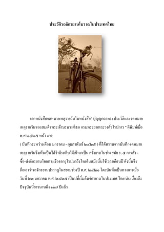 ประวัติรถจักรยานโบราณในประเทศไทย




      จากหนังสือจดหมายเหตุรายวันในหนังสือ" ปุญญกถาพระประวัติและจดหมาย
เหตุรายวันของสมเด็จพระเจ้าบรมวงศ์เธอ กรมพระยาเทวะวงศ์วโรปการ " ตีพิมพ์เมื่อ
พ.ศ.๒๔๒๕ หน้า ๘๗
( บันทึกระหว่างเดือน มกราคม - กุมภาพันธ์ ๒๔๒๕ ) ที่ได้ทราบจากบันทึกจดหมาย
เหตุรายวันจึงเห็นเป็นได้วามีรถถีบได้เข้ามาเป็น ครั้งแรกในช่วงสมัย ร. ๕ การสั่ง -
                         ่
ซื้อ-ส่งจักรยานโดยทางเรือจากยุโรปมาถึงไทยในสมัยนั้นใช้เวลาเกือบปี ดังนั้นจึง
ถือเอาว่ารถจักรยานปรากฏในสยามช่วงปี พ.ศ. ๒๔๒๐ โดยบันทึกเป็นทางการเมื่อ
วันที่ ๒๓ มกราคม พ.ศ. ๒๔๒๕ เป็นปที่เริ่มต้นจักรยานในประเทศ ไทย นับเนื่องถึง
ปัจจุบันนี้ยาวนานถึง ๑๑๗ ปีแล้ว
 