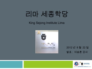 리마 세종학당
King Sejong Institute Lima




                             2012 년 8 월 22 일
                             발표 : 이승훈 강사
 