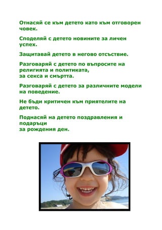 Отнасяй се към детето като към отговорен
човек.

Споделяй с детето новините за личен
успех.
Защитавай детето в негово отсъствие.

Разговаряй с детето по въпросите на
религията и политиката,
за секса и смъртта.

Разговаряй с детето за различните модели
на поведение.
Не бъди критичен към приятелите на
детето.
Поднасяй на детето поздравления и
подаръци
за рождения ден.
 