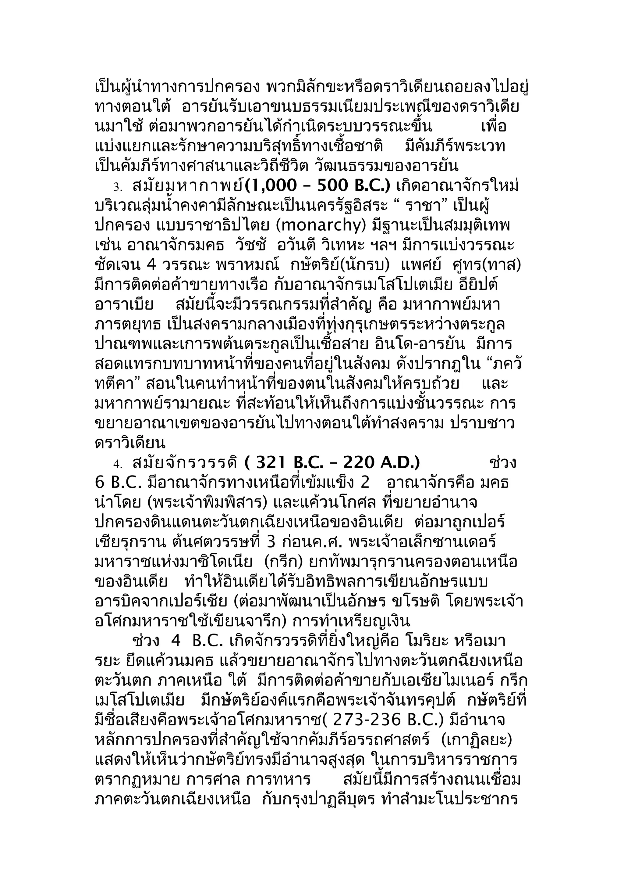 เป็นผู้นำาทางการปกครอง พวกมิลักขะหรือดราวิเดียนถอยลงไปอยู่
ทางตอนใต้ อารยันรับเอาขนบธรรมเนียมประเพณีของดราวิเดีย
นมาใช้ ต่อมาพวกอารยันได้กำาเนิดระบบวรรณะขึ้น               เพื่อ
แบ่งแยกและรักษาความบริสุทธิ์ทางเชื้อชาติ มีคัมภีร์พระเวท
เป็นคัมภีร์ทางศาสนาและวิถีชีวิต วัฒนธรรมของอารยัน
   3. สมัย มหากาพย์(1,000 – 500 B.C.) เกิดอาณาจักรใหม่
บริเวณลุ่มนำ้าคงคามีลักษณะเป็นนครรัฐอิสระ “ ราชา” เป็นผู้
ปกครอง แบบราชาธิปไตย (monarchy) มีฐานะเป็นสมมุติเทพ
เช่น อาณาจักรมคธ วัชชั อวันตี วิเทหะ ฯลฯ มีการแบ่งวรรณะ
ชัดเจน 4 วรรณะ พราหมณ์ กษัตริย์(นักรบ) แพศย์ ศูทร(ทาส)
มีการติดต่อค้าขายทางเรือ กับอาณาจักรเมโสโปเตเมีย อียิปต์
อาราเบีย สมัยนี้จะมีวรรณกรรมที่สำาคัญ คือ มหากาพย์มหา
ภารตยุทธ เป็นสงครามกลางเมืองที่ทุ่งกุรุเกษตรระหว่างตระกูล
ปาณฑพและเการพต้นตระกูลเป็นเชื้อสาย อินโด-อารยัน มีการ
สอดแทรกบทบาทหน้าที่ของคนที่อยู่ในสังคม ดังปรากฎใน “ภควั
ทตีคา” สอนในคนทำาหน้าที่ของตนในสังคมให้ครบถ้วย และ
มหากาพย์รามายณะ ที่สะท้อนให้เห็นถึงการแบ่งชั้นวรรณะ การ
ขยายอาณาเขตของอารยันไปทางตอนใต้ทำาสงคราม ปราบชาว
ดราวิเดียน
   4. สมัย จัก รวรรดิ ( 321 B.C. – 220 A.D.)                ช่วง
6 B.C. มีอาณาจักรทางเหนือที่เข้มแข็ง 2 อาณาจักรคือ มคธ
นำาโดย (พระเจ้าพิมพิสาร) และแค้วนโกศล ทีขยายอำานาจ
                                               ่
ปกครองดินแดนตะวันตกเฉียงเหนือของอินเดีย ต่อมาถูกเปอร์
เชียรุกราน ต้นศตวรรษที่ 3 ก่อนค.ศ. พระเจ้าอเล็กซานเดอร์
มหาราชแห่งมาซิโดเนีย (กรีก) ยกทัพมารุกรานครองตอนเหนือ
ของอินเดีย ทำาให้อินเดียได้รับอิทธิพลการเขียนอักษรแบบ
อารบิคจากเปอร์เชีย (ต่อมาพัฒนาเป็นอักษร ขโรษติ โดยพระเจ้า
อโศกมหาราชใช้เขียนจารึก) การทำาเหรียญเงิน
       ช่วง 4 B.C. เกิดจักรวรรดิที่ยิ่งใหญ่คือ โมริยะ หรือเมา
รยะ ยึดแค้วนมคธ แล้วขยายอาณาจักรไปทางตะวันตกฉียงเหนือ
ตะวันตก ภาคเหนือ ใต้ มีการติดต่อค้าขายกับเอเชียไมเนอร์ กรีก
เมโสโปเตเมีย มีกษัตริย์องค์แรกคือพระเจ้าจันทรคุปต์ กษัตริย์ที่
มีชื่อเสียงคือพระเจ้าอโศกมหาราช( 273-236 B.C.) มีอำานาจ
หลักการปกครองที่สำาคัญใช้จากคัมภีร์อรรถศาสตร์ (เกาฏิลยะ)
แสดงให้เห็นว่ากษัตริย์ทรงมีอำานาจสูงสุด ในการบริหารราชการ
ตรากฏหมาย การศาล การทหาร               สมัยนี้มีการสร้างถนนเชื่อม
ภาคตะวันตกเฉียงเหนือ กับกรุงปาฏลีบุตร ทำาสำามะโนประชากร
 