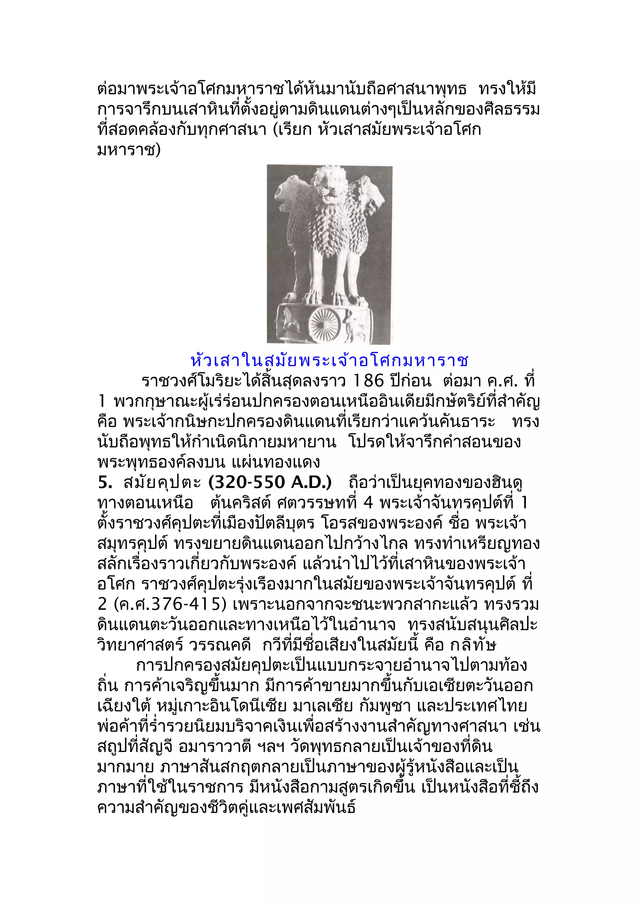 ต่อมาพระเจ้าอโศกมหาราชได้หันมานับถือศาสนาพุทธ ทรงให้มี
การจารึกบนเสาหินที่ตั้งอยู่ตามดินแดนต่างๆเป็นหลักของศีลธรรม
ที่สอดคล้องกับทุกศาสนา (เรียก หัวเสาสมัยพระเจ้าอโศก
มหาราช)




                หัว เสาในสมัย พระเจ้า อโศกมหาราช
        ราชวงศ์โมริยะได้สิ้นสุดลงราว 186 ปีก่อน ต่อมา ค.ศ. ที่
1 พวกกุษาณะผู้เร่ร่อนปกครองตอนเหนืออินเดียมีกษัตริย์ที่สำาคัญ
คือ พระเจ้ากนิษกะปกครองดินแดนที่เรียกว่าแคว้นคันธาระ ทรง
นับถือพุทธให้กำาเนิดนิกายมหายาน โปรดให้จารึกคำาสอนของ
พระพุทธองค์ลงบน แผ่นทองแดง
5. สมัย คุป ตะ (320-550 A.D.) ถือว่าเป็นยุคทองของฮินดู
ทางตอนเหนือ ต้นคริสต์ ศตวรรษทที่ 4 พระเจ้าจันทรคุปต์ที่ 1
ตั้งราชวงศ์คุปตะที่เมืองปัตลีบุตร โอรสของพระองค์ ชื่อ พระเจ้า
สมุทรคุปต์ ทรงขยายดินแดนออกไปกว้างไกล ทรงทำาเหรียญทอง
สลักเรื่องราวเกี่ยวกับพระองค์ แล้วนำาไปไว้ที่เสาหินของพระเจ้า
อโศก ราชวงศ์คุปตะรุ่งเรืองมากในสมัยของพระเจ้าจันทรคุปต์ ที่
2 (ค.ศ.376-415) เพราะนอกจากจะชนะพวกสากะแล้ว ทรงรวม
ดินแดนตะวันออกและทางเหนือไว้ในอำานาจ ทรงสนับสนุนศิลปะ
วิทยาศาสตร์ วรรณคดี กวีที่มีชื่อเสียงในสมัยนี้ คือ กลิท ัษ
      การปกครองสมัยคุปตะเป็นแบบกระจายอำานาจไปตามท้อง
ถิ่น การค้าเจริญขึ้นมาก มีการค้าขายมากขึ้นกับเอเซียตะวันออก
เฉียงใต้ หมู่เกาะอินโดนีเซีย มาเลเซีย กัมพูชา และประเทศไทย
พ่อค้าที่รำ่ารวยนิยมบริจาคเงินเพื่อสร้างงานสำาคัญทางศาสนา เช่น
สถูปที่สัญจี อมาราวาตี ฯลฯ วัดพุทธกลายเป็นเจ้าของที่ดิน
มากมาย ภาษาสันสกฤตกลายเป็นภาษาของผู้รู้หนังสือและเป็น
ภาษาที่ใช้ในราชการ มีหนังสือกามสูตรเกิดขึ้น เป็นหนังสือที่ชี้ถึง
ความสำาคัญของชีวิตคู่และเพศสัมพันธ์
 