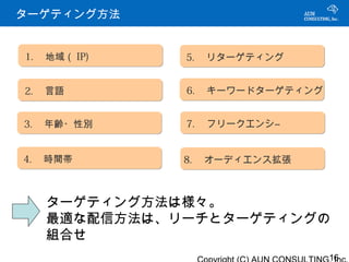 ターゲティング方法


1. 　地域（ IP)   5. 　リターゲティング


2. 　言語        6. 　キーワードターゲティング


3. 　年齢・性別     7. 　フリークエンシ―


4. 　時間帯       8. 　オーディエンス拡張



   ターゲティング方法は様々。
   最適な配信方法は、リーチとターゲティングの
   組合せ
                                 16
 