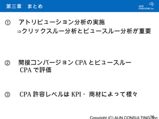 主要 DSP プレーヤーの比較
第三章　まとめ


① 　アトリビューション分析の実施
　　⇒クリックスルー分析とビュースルー分析が重要




② 　間接コンバージョン CPA とビュースルー
 　 CPA で評価


③ 　 CPA 許容レベルは KPI ・商材によって様々


                               36
 