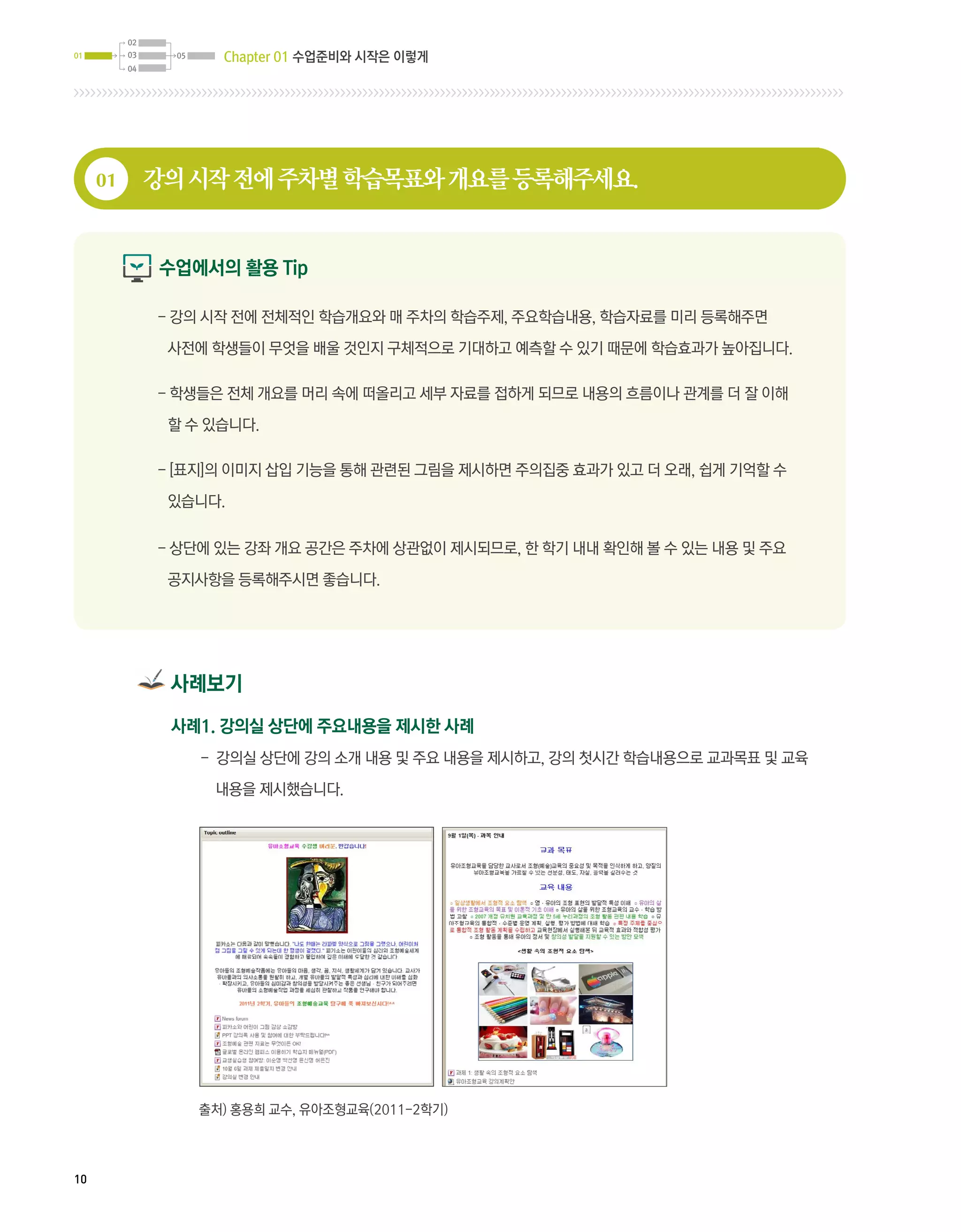 02
01        03     05     Chapter 01 수업준비와 시작은 이렇게
          04




     01        강의 시작 전에 주차별 학습목표와 개요를 등록해주세요.


               수업에서의 활용 Tip

               -  의 시작 전에 전체적인 학습개요와 매 주차의 학습주제, 주요학습내용, 학습자료를 미리 등록해주면
                 강

                사전에 학생들이 무엇을 배울 것인지 구체적으로 기대하고 예측할 수 있기 때문에 학습효과가 높아집니다.

               - 학생들은 전체 개요를 머리 속에 떠올리고 세부 자료를 접하게 되므로 내용의 흐름이나 관계를 더 잘 이해

                할 수 있습니다.

               - [표지]의 이미지 삽입 기능을 통해 관련된 그림을 제시하면 주의집중 효과가 있고 더 오래, 쉽게 기억할 수

                있습니다.


               - 상단에 있는 강좌 개요 공간은 주차에 상관없이 제시되므로, 한 학기 내내 확인해 볼 수 있는 내용 및 주요

                공지사항을 등록해주시면 좋습니다.




                사례보기
                사례1. 강의실 상단에 주요내용을 제시한 사례
                      - 강의실 상단에 강의 소개 내용 및 주요 내용을 제시하고, 강의 첫시간 학습내용으로 교과목표 및 교육

                       내용을 제시했습니다.




                      출처) 홍용희 교수, 유아조형교육(2011-2학기)




10
 