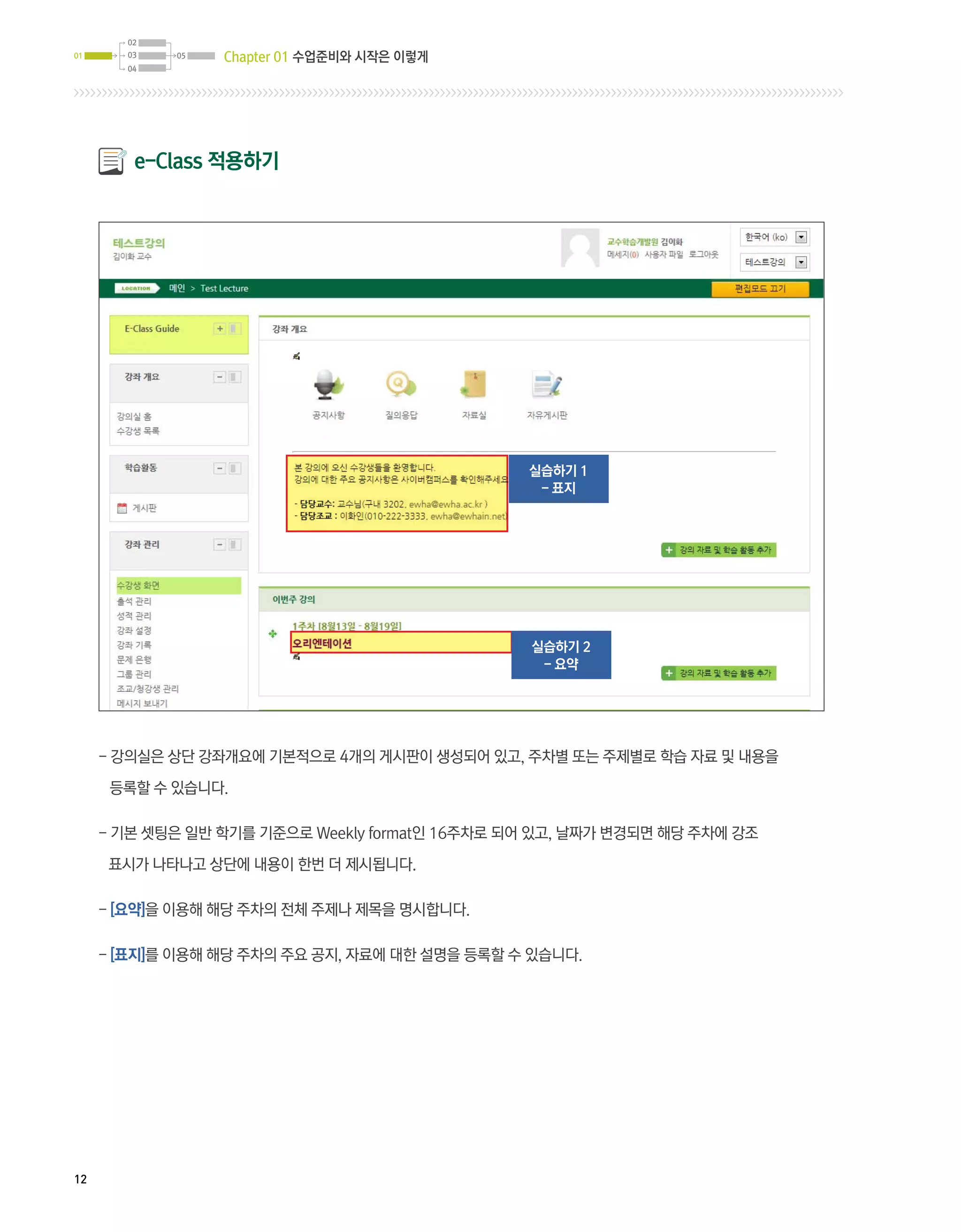 02
01      03   05   Chapter 01 수업준비와 시작은 이렇게
        04




         e-Class 적용하기




                                                 실습하기 1
                                                  - 표지




                                                 실습하기 2
                                                  - 요약




     - 강의실은 상단 강좌개요에 기본적으로 4개의 게시판이 생성되어 있고, 주차별 또는 주제별로 학습 자료 및 내용을

      등록할 수 있습니다.

     -  본 셋팅은 일반 학기를 기준으로 Weekly format인 16주차로 되어 있고, 날짜가 변경되면 해당 주차에 강조
       기

      표시가 나타나고 상단에 내용이 한번 더 제시됩니다.

     - [요약]을 이용해 해당 주차의 전체 주제나 제목을 명시합니다.

     - [표지]를 이용해 해당 주차의 주요 공지, 자료에 대한 설명을 등록할 수 있습니다.




12
 