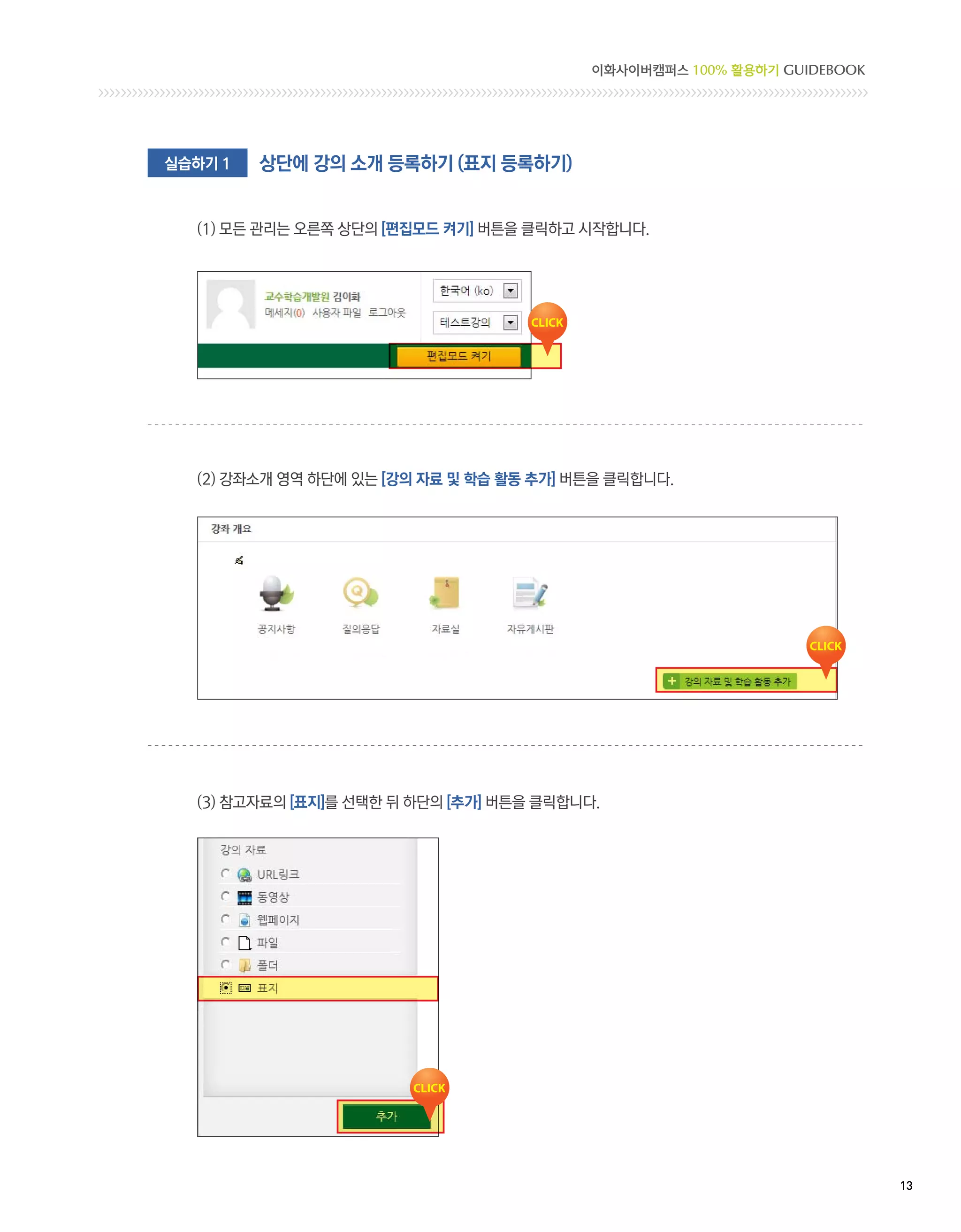 이화사이버캠퍼스 100% 활용하기 GUIDEBOOK




실습하기 1   상단에 강의 소개 등록하기 (표지 등록하기)


  (1) 모든 관리는 오른쪽 상단의 [편집모드 켜기] 버튼을 클릭하고 시작합니다.




  (2) 강좌소개 영역 하단에 있는 [강의 자료 및 학습 활동 추가] 버튼을 클릭합니다.




  (3) 참고자료의 [표지]를 선택한 뒤 하단의 [추가] 버튼을 클릭합니다.




                                                                         13 
 