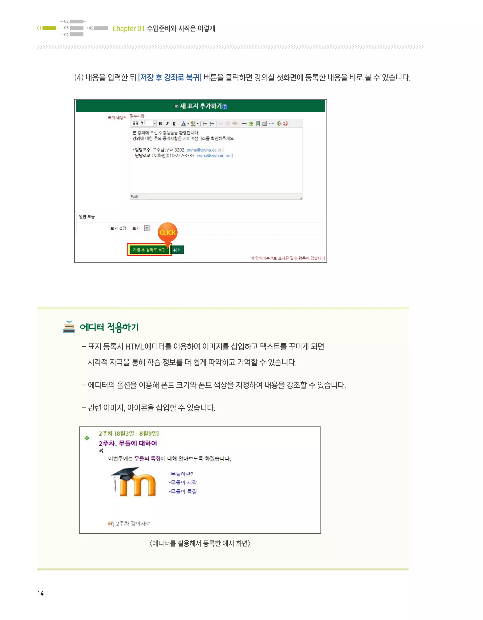 02
01   03     05   Chapter 01 수업준비와 시작은 이렇게
     04




          (4) 내용을 입력한 뒤 [저장 후 강좌로 복귀] 버튼을 클릭하면 강의실 첫화면에 등록한 내용을 바로 볼 수 있습니다.




           에디터 적용하기
           - 표지 등록시 HTML에디터를 이용하여 이미지를 삽입하고 텍스트를 꾸미게 되면

            시각적 자극을 통해 학습 정보를 더 쉽게 파악하고 기억할 수 있습니다.

           - 에디터의 옵션을 이용해 폰트 크기와 폰트 색상을 지정하여 내용을 강조할 수 있습니다.

           - 관련 이미지, 아이콘을 삽입할 수 있습니다.




                         에디터를 활용해서 등록한 예시 화면




14
 