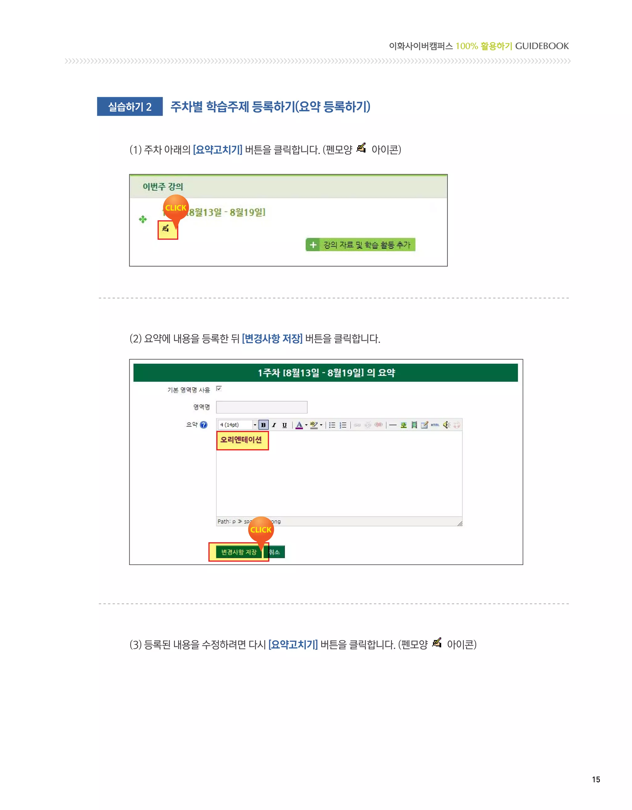 이화사이버캠퍼스 100% 활용하기 GUIDEBOOK




실습하기 2   주차별 학습주제 등록하기(요약 등록하기)


  (1) 주차 아래의 [요약고치기] 버튼을 클릭합니다. (펜모양   아이콘)




  (2) 요약에 내용을 등록한 뒤 [변경사항 저장] 버튼을 클릭합니다.




  (3) 등록된 내용을 수정하려면 다시 [요약고치기] 버튼을 클릭합니다. (펜모양      아이콘)




                                                                          15 
 