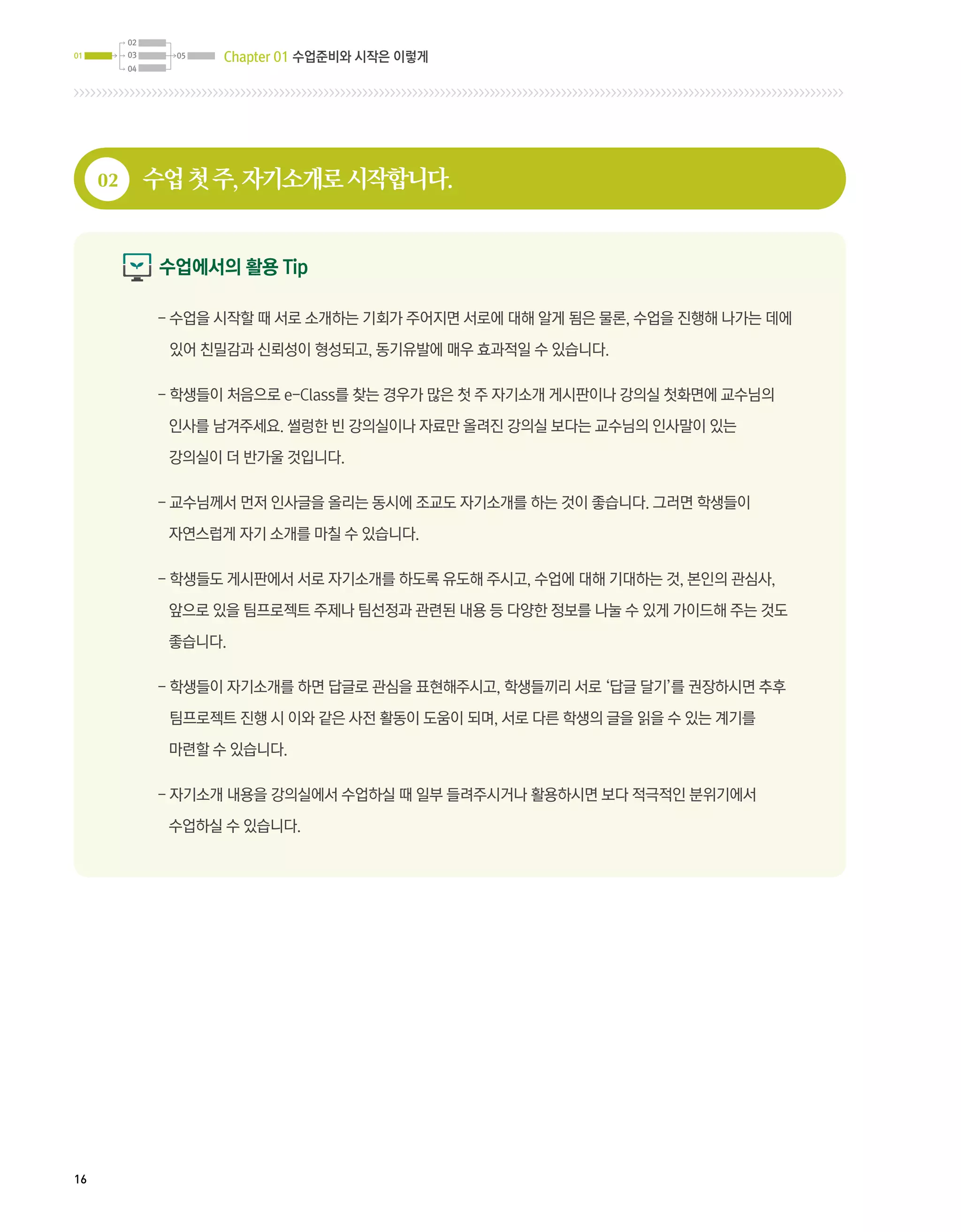 02
01        03     05   Chapter 01 수업준비와 시작은 이렇게
          04




     02        수업 첫 주, 자기소개로 시작합니다.


                수업에서의 활용 Tip

               - 
                 수업을 시작할 때 서로 소개하는 기회가 주어지면 서로에 대해 알게 됨은 물론, 수업을 진행해 나가는 데에

                있어 친밀감과 신뢰성이 형성되고, 동기유발에 매우 효과적일 수 있습니다.

               -  생들이 처음으로 e-Class를 찾는 경우가 많은 첫 주 자기소개 게시판이나 강의실 첫화면에 교수님의
                 학

                인사를 남겨주세요. 썰렁한 빈 강의실이나 자료만 올려진 강의실 보다는 교수님의 인사말이 있는

                강의실이 더 반가울 것입니다.

               -  수님께서 먼저 인사글을 올리는 동시에 조교도 자기소개를 하는 것이 좋습니다. 그러면 학생들이
                 교

                자연스럽게 자기 소개를 마칠 수 있습니다.

               -  생들도 게시판에서 서로 자기소개를 하도록 유도해 주시고, 수업에 대해 기대하는 것, 본인의 관심사,
                 학

                앞으로 있을 팀프로젝트 주제나 팀선정과 관련된 내용 등 다양한 정보를 나눌 수 있게 가이드해 주는 것도

                좋습니다.

               -  생들이 자기소개를 하면 답글로 관심을 표현해주시고, 학생들끼리 서로 ‘답글 달기’를 권장하시면 추후
                 학

                팀프로젝트 진행 시 이와 같은 사전 활동이 도움이 되며, 서로 다른 학생의 글을 읽을 수 있는 계기를

                마련할 수 있습니다.

               -  기소개 내용을 강의실에서 수업하실 때 일부 들려주시거나 활용하시면 보다 적극적인 분위기에서
                 자

                수업하실 수 있습니다.




16
 