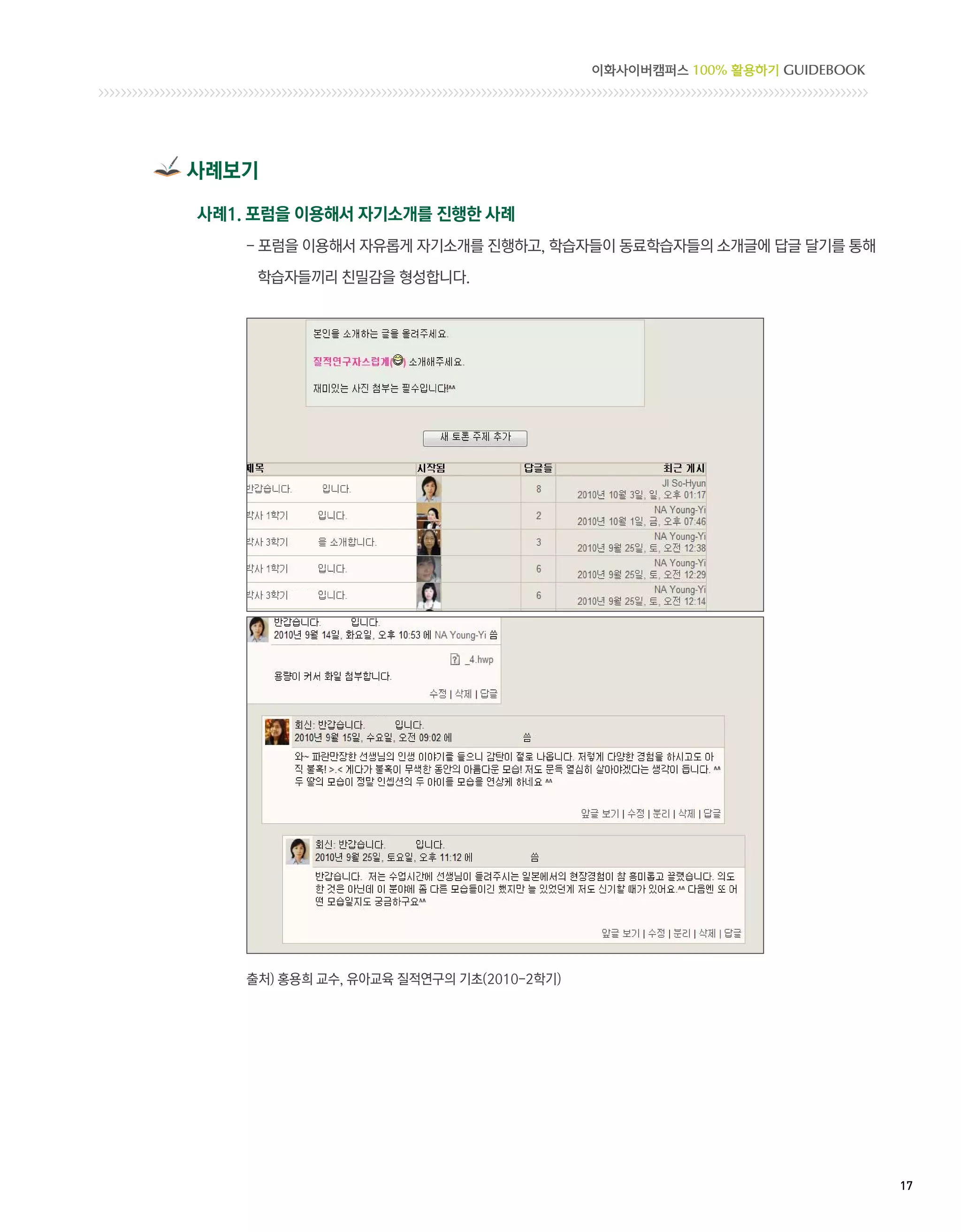 이화사이버캠퍼스 100% 활용하기 GUIDEBOOK




사례보기

사례1. 포럼을 이용해서 자기소개를 진행한 사례
    - 포럼을 이용해서 자유롭게 자기소개를 진행하고, 학습자들이 동료학습자들의 소개글에 답글 달기를 통해
      

     학습자들끼리 친밀감을 형성합니다.




    출처) 홍용희 교수, 유아교육 질적연구의 기초(2010-2학기)




                                                                         17 
 