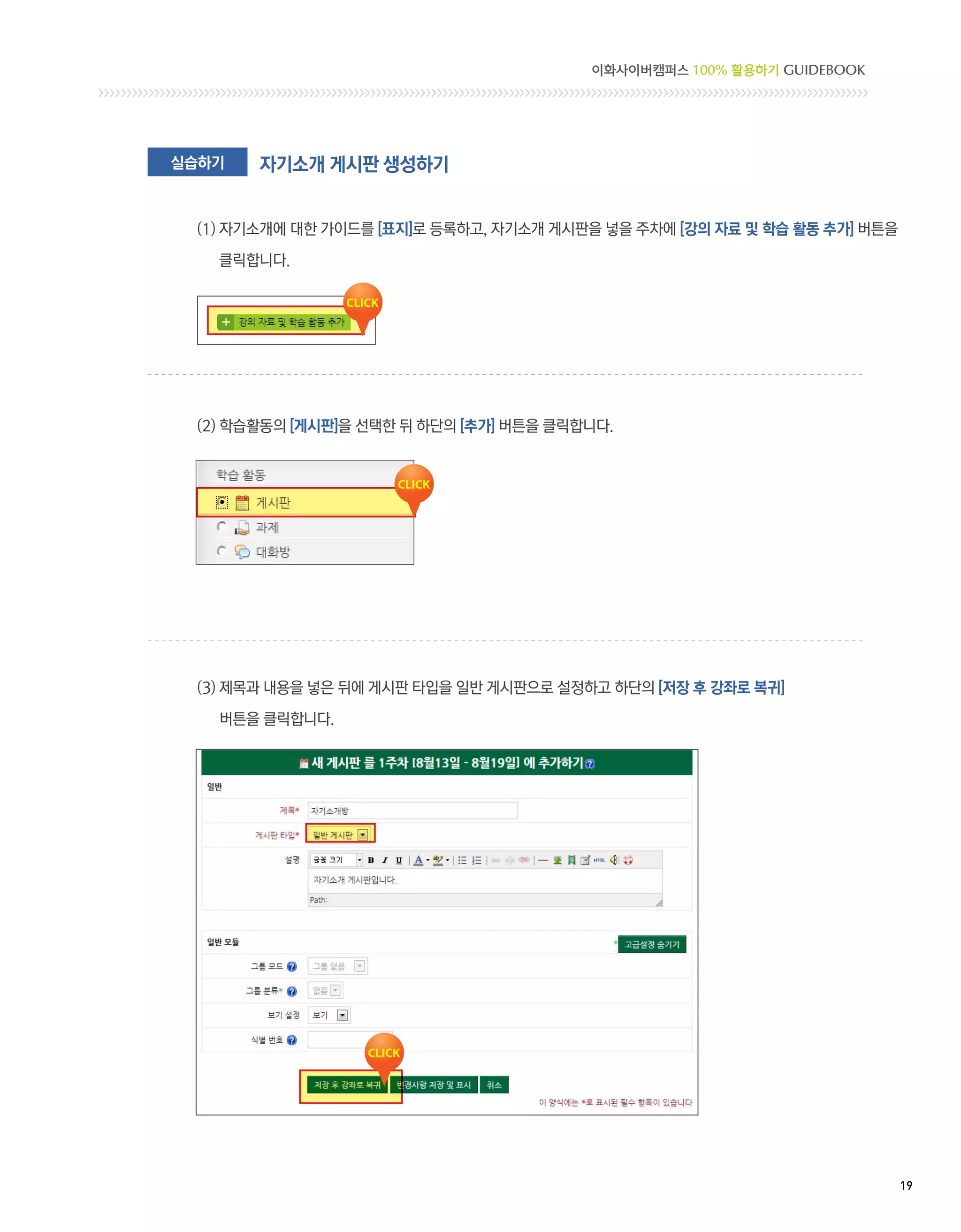 이화사이버캠퍼스 100% 활용하기 GUIDEBOOK




실습하기   자기소개 게시판 생성하기


 (1)  기소개에 대한 가이드를 [표지]로 등록하고, 자기소개 게시판을 넣을 주차에 [강의 자료 및 학습 활동 추가] 버튼을
     자

   클릭합니다.




 (2) 학습활동의 [게시판]을 선택한 뒤 하단의 [추가] 버튼을 클릭합니다.




 (3) 제목과 내용을 넣은 뒤에 게시판 타입을 일반 게시판으로 설정하고 하단의 [저장 후 강좌로 복귀]

   버튼을 클릭합니다.




                                                                          19 
 
