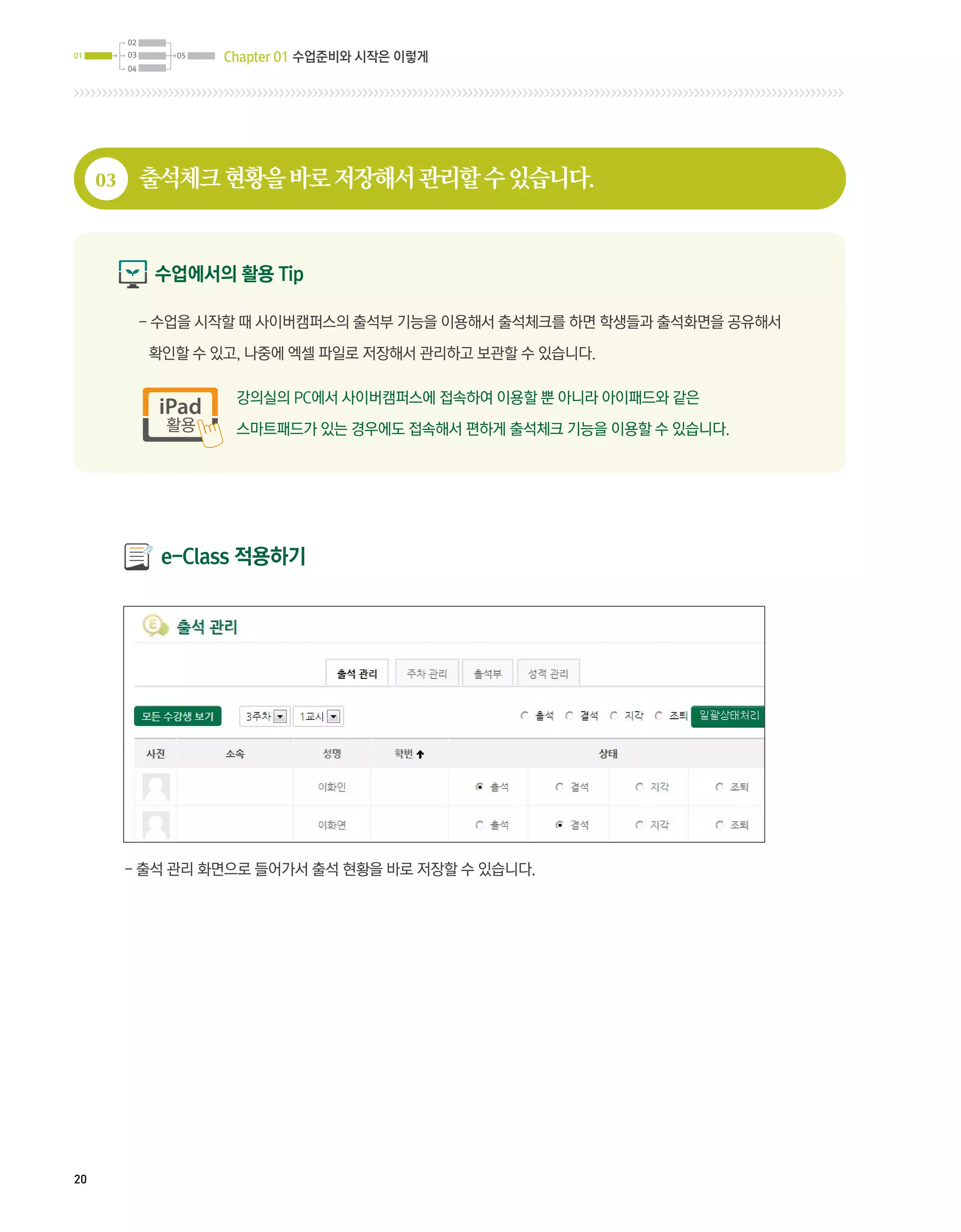 02
01        03      05   Chapter 01 수업준비와 시작은 이렇게
          04




     03        출석체크 현황을 바로 저장해서 관리할 수 있습니다.


                수업에서의 활용 Tip

               -  업을 시작할 때 사이버캠퍼스의 출석부 기능을 이용해서 출석체크를 하면 학생들과 출석화면을 공유해서
                 수

               확인할 수 있고, 나중에 엑셀 파일로 저장해서 관리하고 보관할 수 있습니다.

                        강의실의 PC에서 사이버캠퍼스에 접속하여 이용할 뿐 아니라 아이패드와 같은

                        스마트패드가 있는 경우에도 접속해서 편하게 출석체크 기능을 이용할 수 있습니다.




                 e-Class 적용하기




          - 출석 관리 화면으로 들어가서 출석 현황을 바로 저장할 수 있습니다.




20
 