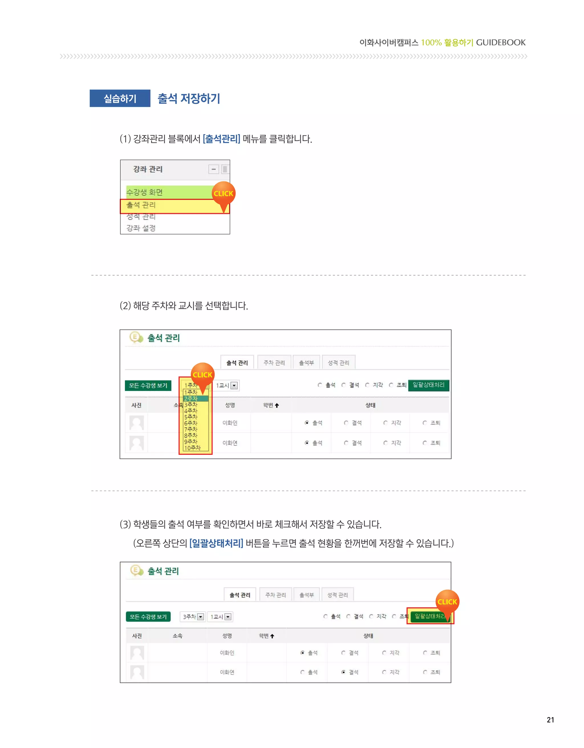 이화사이버캠퍼스 100% 활용하기 GUIDEBOOK




실습하기   출석 저장하기


 (1) 강좌관리 블록에서 [출석관리] 메뉴를 클릭합니다.




 (2) 해당 주차와 교시를 선택합니다.




 (3) 학생들의 출석 여부를 확인하면서 바로 체크해서 저장할 수 있습니다.

   (오른쪽 상단의 [일괄상태처리] 버튼을 누르면 출석 현황을 한꺼번에 저장할 수 있습니다.)




                                                                     21 
 